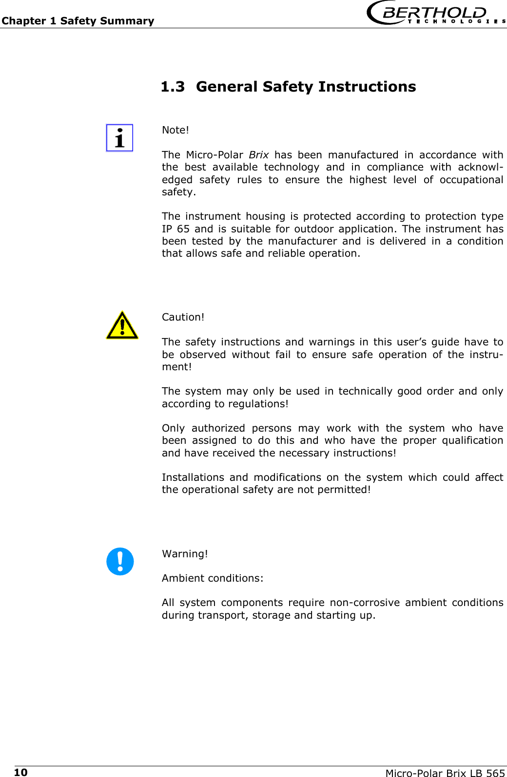 Chapter 1 Safety Summary   Micro-Polar Brix LB 565 101.3 General Safety Instructions  Note!  The Micro-Polar Brix has been manufactured in accordance with the best available technology and in compliance with acknowl-edged safety rules to ensure the highest level of occupational safety.  The instrument housing is protected according to protection type IP 65 and is suitable for outdoor application. The instrument has been tested by the manufacturer and is delivered in a condition that allows safe and reliable operation.    Caution!  The safety instructions and warnings in this user&rsquo;s guide have to be observed without fail to ensure safe operation of the instru-ment! The system may only be used in technically good order and only according to regulations! Only authorized persons may work with the system who have been assigned to do this and who have the proper qualification and have received the necessary instructions! Installations and modifications on the system which could affect the operational safety are not permitted!    Warning!  Ambient conditions: All system components require non-corrosive ambient conditions during transport, storage and starting up.  