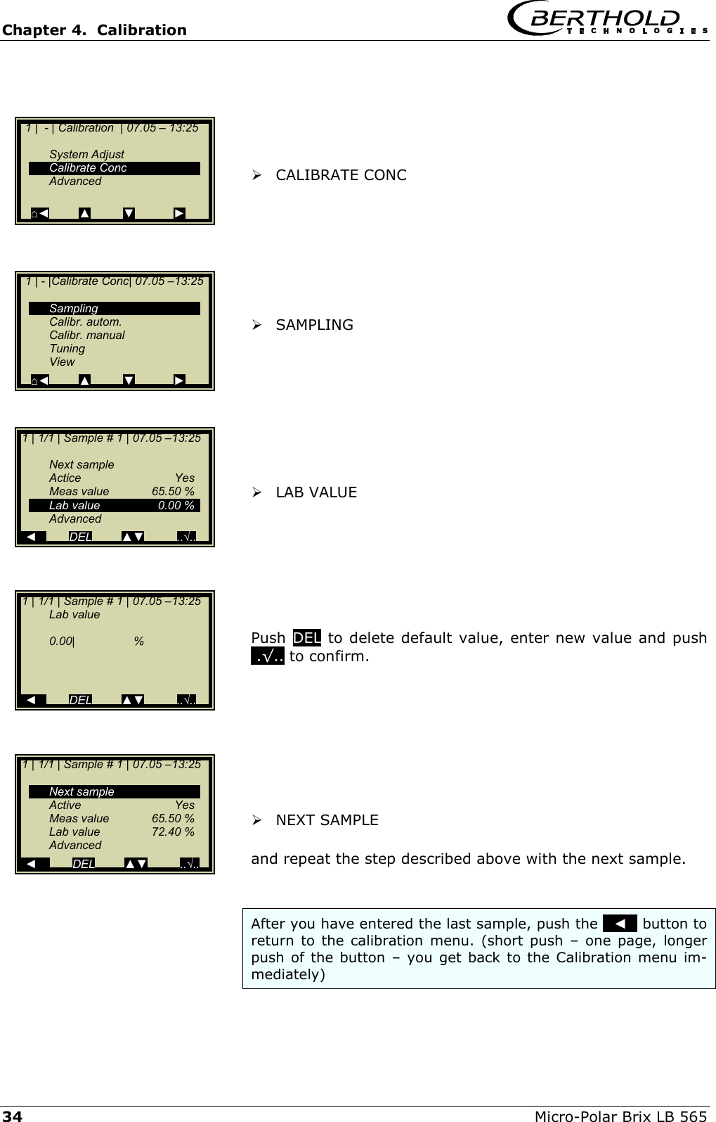 Chapter 4.  Calibration     34  Micro-Polar Brix LB 565       CALIBRATE CONC         SAMPLING           LAB VALUE        Push  DEL to delete default value, enter new value and push ..&radic;.. to confirm.          NEXT SAMPLE   and repeat the step described above with the next sample.   After you have entered the last sample, push the   ◄   button to return to the calibration menu. (short push &ndash; one page, longer push of the button &ndash; you get back to the Calibration menu im-mediately)   1 |  - | Calibration  | 07.05 &ndash; 13:25     System Adjust  Calibrate Conc  Advanced   ⌂◄         ▲          ▼            ►   1 | - |Calibrate Conc| 07.05 &ndash;13:25     Sampling  Calibr. autom.  Calibr. manual  Tuning  View ⌂◄         ▲          ▼            ►  1 | 1/1 | Sample # 1 | 07.05 &ndash;13:25    Next sample  Actice   Yes  Meas value  65.50 %   Lab value  0.00 %  Advanced   ◄          DEL         ▲▼          ..&radic;.. 1 | 1/1 | Sample # 1 | 07.05 &ndash;13:25   Lab value     0.00|                  %        ◄          DEL         ▲▼          ..&radic;.. 1 | 1/1 | Sample # 1 | 07.05 &ndash;13:25    Next sample  Active   Yes  Meas value  65.50 %   Lab value  72.40 %  Advanced   ◄           DEL         ▲▼          ..&radic;..