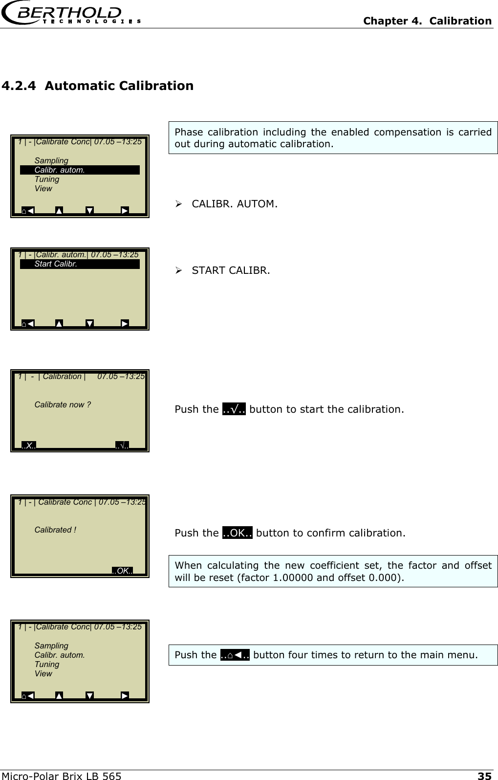   Chapter 4.  Calibration  Micro-Polar Brix LB 565   35 4.2.4  Automatic Calibration  Phase calibration including the enabled compensation is carried out during automatic calibration.     CALIBR. AUTOM.      START CALIBR.           Push the ..&radic;.. button to start the calibration.          Push the ..OK.. button to confirm calibration.  When calculating the new coefficient set, the factor and offset will be reset (factor 1.00000 and offset 0.000).     Push the ..⌂◄.. button four times to return to the main menu.     1 |  -  | Calibration |     07.05 &ndash;13:25       Calibrate now ?      ..X..                                   ..&radic;..   1 | - |Calibr. autom.| 07.05 &ndash;13:25   Start Calibr.          ⌂◄         ▲          ▼            ►   1 | - |Calibrate Conc| 07.05 &ndash;13:25     Sampling  Calibr. autom.  Tuning  View  ⌂◄         ▲          ▼            ►   1 | - | Calibrate Conc | 07.05 &ndash;13:25      Calibrated !                                              ..OK..   1 | - |Calibrate Conc| 07.05 &ndash;13:25     Sampling  Calibr. autom.  Tuning  View  ⌂◄         ▲          ▼            ► 