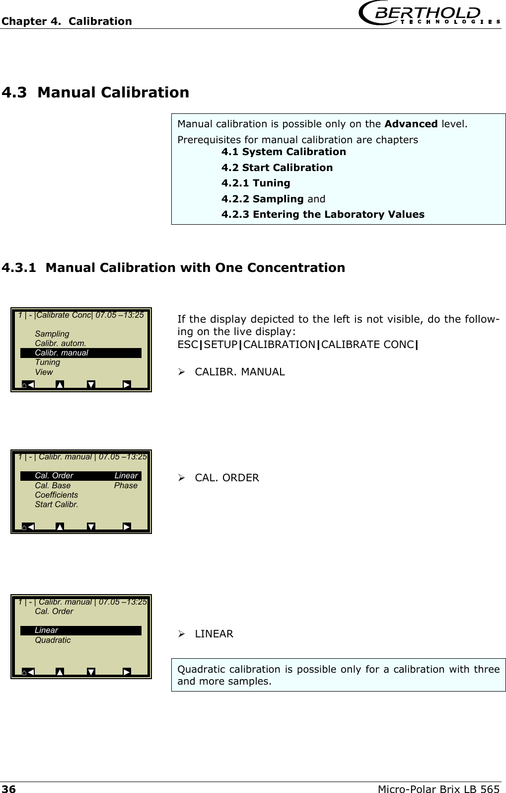 Chapter 4.  Calibration     36  Micro-Polar Brix LB 565  4.3  Manual Calibration Manual calibration is possible only on the Advanced level.  Prerequisites for manual calibration are chapters    4.1 System Calibration     4.2 Start Calibration    4.2.1 Tuning    4.2.2 Sampling and    4.2.3 Entering the Laboratory Values  4.3.1  Manual Calibration with One Concentration   If the display depicted to the left is not visible, do the follow-ing on the live display: ESC|SETUP|CALIBRATION|CALIBRATE CONC|   CALIBR. MANUAL          CAL. ORDER             LINEAR  Quadratic calibration is possible only for a calibration with three and more samples.   1 | - |Calibrate Conc| 07.05 &ndash;13:25     Sampling  Calibr. autom.  Calibr. manual  Tuning  View ⌂◄         ▲          ▼            ►   1 | - | Calibr. manual | 07.05 &ndash;13:25    Cal. Order  Linear  Cal. Base  Phase  Coefficients  Start Calibr.   ⌂◄         ▲          ▼            ►   1 | - | Calibr. manual | 07.05 &ndash;13:25  Cal. Order      Linear  Quadratic    ⌂◄         ▲          ▼            ► 