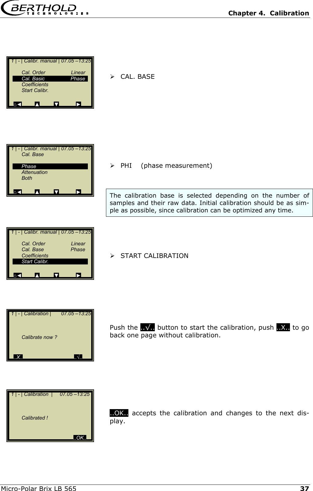   Chapter 4.  Calibration  Micro-Polar Brix LB 565   37      CAL. BASE            PHI    (phase measurement)   The calibration base is selected depending on the number of samples and their raw data. Initial calibration should be as sim-ple as possible, since calibration can be optimized any time.      START CALIBRATION         Push the ..&radic;.. button to start the calibration, push ..X.. to go back one page without calibration.          ..OK.. accepts the calibration and changes to the next dis-play.   1 | - | Calibr. manual | 07.05 &ndash;13:25    Cal. Order  Linear  Cal. Basic  Phase  Coefficients  Start Calibr.   ⌂◄         ▲          ▼            ►   1 | - | Calibr. manual | 07.05 &ndash;13:25  Cal. Base     Phase  Attenuation  Both   ⌂◄         ▲          ▼            ►   1 | - | Calibr. manual | 07.05 &ndash;13:25    Cal. Order  Linear  Cal. Base  Phase  Coefficients  Start Calibr.   ⌂◄         ▲          ▼            ►   1 | - | Calibration |       07.05 &ndash;13:25         Calibrate now ?     ..X..                                    ..&radic;..  1 | - | Calibration  |     07.05 &ndash;13:25        Calibrated !                                               ..OK.. 