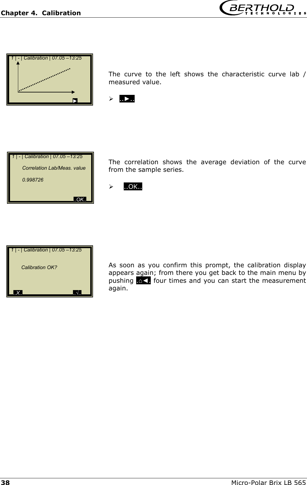 Chapter 4.  Calibration     38  Micro-Polar Brix LB 565      The curve to the left shows the characteristic curve lab / measured value.   ..►..         The correlation shows the average deviation of the curve from the sample series.     ..OK..            As soon as you confirm this prompt, the calibration display appears again; from there you get back to the main menu by pushing .⌂◄. four times and you can start the measurement again.        1 | - | Calibration | 07.05 &ndash;13:25                                                        ►   1 | - | Calibration | 07.05 &ndash;13:25      Correlation Lab/Meas. value    0.998726                                              ..OK..  1 | - | Calibration | 07.05 &ndash;13:25       Calibration OK?      ..X..                                    ..&radic;.. 