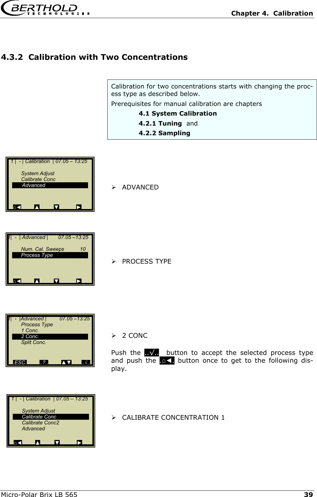   Chapter 4.  Calibration  Micro-Polar Brix LB 565   39 4.3.2  Calibration with Two Concentrations  Calibration for two concentrations starts with changing the proc-ess type as described below.  Prerequisites for manual calibration are chapters    4.1 System Calibration    4.2.1 Tuning  and    4.2.2 Sampling        ADVANCED          PROCESS TYPE          2 CONC  Push the ..&radic;..  button to accept the selected process type and push the .⌂◄. button once to get to the following dis-play.       CALIBRATE CONCENTRATION 1     1 |  - | Calibration  | 07.05 &ndash; 13:25     System Adjust  Calibrate Conc  Calibrate Conc2  Advanced  ⌂◄         ▲          ▼            ►   1 |  - | Calibration  | 07.05 &ndash; 13:25     System Adjust  Calibrate Conc   Advanced   ⌂◄         ▲          ▼            ► 1|  -  | Advanced |       07.05 &ndash;13:25     Num. Cal. Sweeps  10  Process Type       ⌂◄         ▲          ▼            ► 1|  -  |Advanced |         07.05 &ndash;13:25  Process Type  1 Conc.  2 Conc.  Split Conc.     .ESC.         ..?..         ▲▼       ..&radic;.. 
