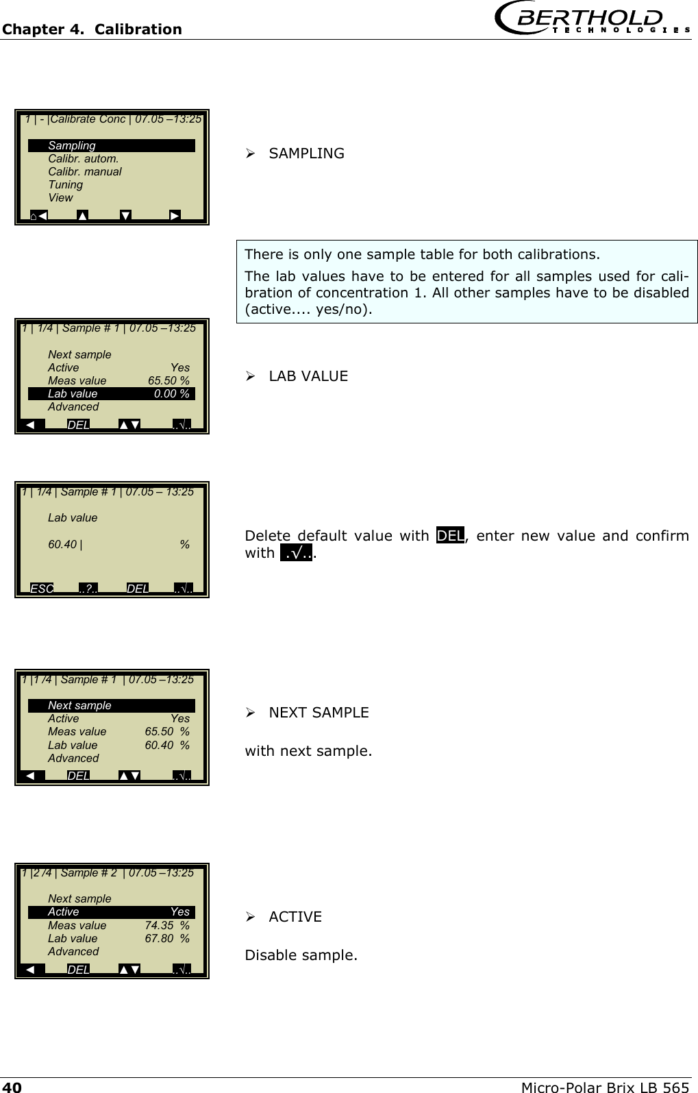 Chapter 4.  Calibration     40  Micro-Polar Brix LB 565      SAMPLING     There is only one sample table for both calibrations.  The lab values have to be entered for all samples used for cali-bration of concentration 1. All other samples have to be disabled (active.... yes/no).     LAB VALUE         Delete default value with DEL, enter new value and confirm with ..&radic;...          NEXT SAMPLE  with next sample.         ACTIVE  Disable sample.    1 | 1/4 | Sample # 1 | 07.05 &ndash; 13:25     Lab value   60.40 |   %   ESC        ..?..         DEL        ..&radic;..    1 | - |Calibrate Conc | 07.05 &ndash;13:25     Sampling  Calibr. autom.  Calibr. manual  Tuning  View ⌂◄         ▲          ▼            ►  1 | 1/4 | Sample # 1 | 07.05 &ndash;13:25    Next sample  Active   Yes  Meas value  65.50 %   Lab value  0.00 %  Advanced   ◄          DEL         ▲▼          ..&radic;.. 1 |1 /4 | Sample # 1  | 07.05 &ndash;13:25    Next sample  Active   Yes   Meas value  65.50  %   Lab value  60.40  %  Advanced   ◄          DEL         ▲▼          ..&radic;.. 1 |2 /4 | Sample # 2  | 07.05 &ndash;13:25    Next sample  Active   Yes   Meas value  74.35  %   Lab value  67.80  %  Advanced   ◄          DEL         ▲▼          ..&radic;..