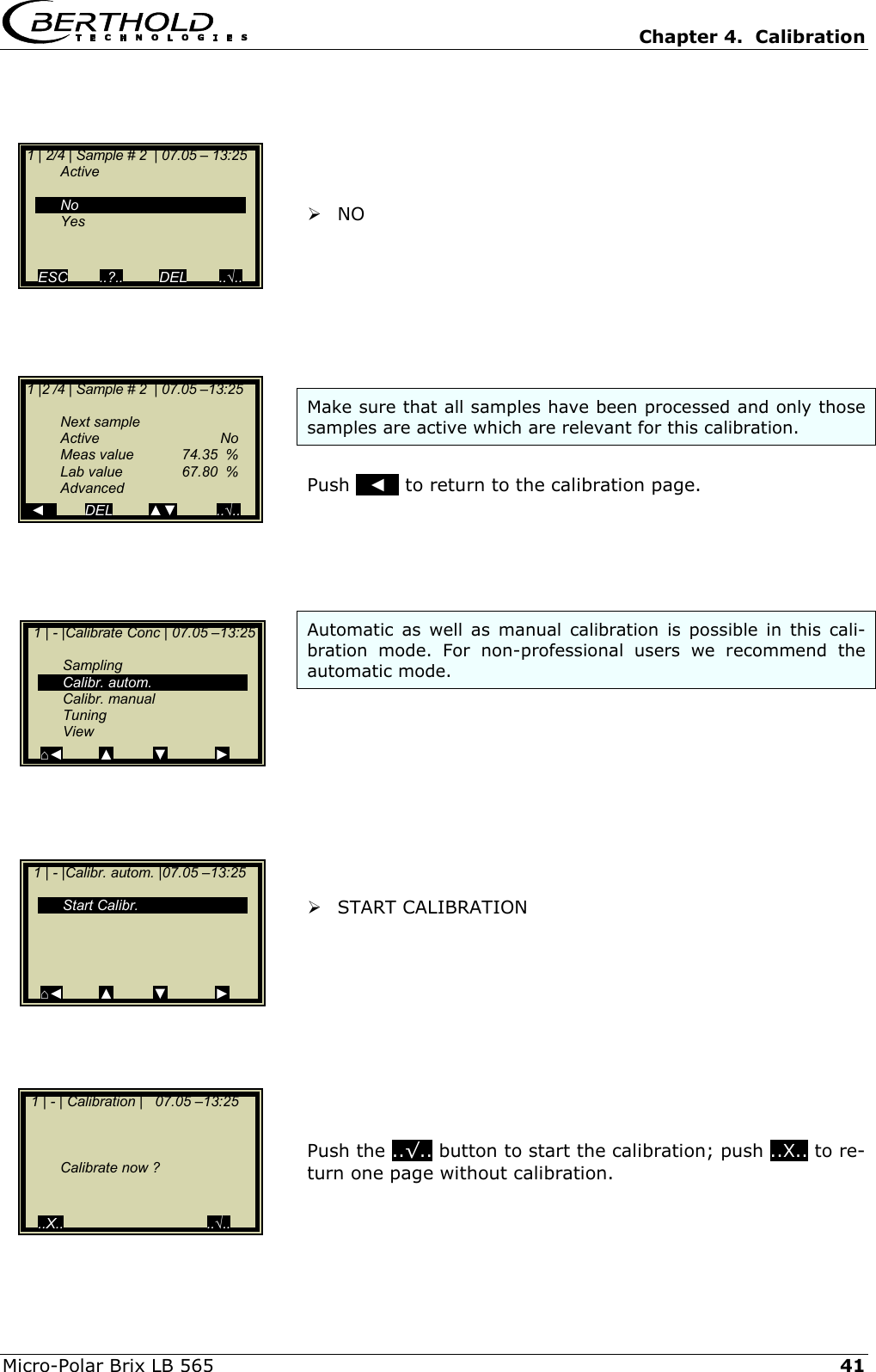   Chapter 4.  Calibration  Micro-Polar Brix LB 565   41      NO        Make sure that all samples have been processed and only those samples are active which are relevant for this calibration.   Push   ◄   to return to the calibration page.      Automatic as well as manual calibration is possible in this cali-bration mode. For non-professional users we recommend the automatic mode.           START CALIBRATION           Push the ..&radic;.. button to start the calibration; push ..X.. to re-turn one page without calibration.   1 | 2/4 | Sample # 2  | 07.05 &ndash; 13:25   Active     No  Yes   ESC        ..?..         DEL        ..&radic;..   1 |2 /4 | Sample # 2  | 07.05 &ndash;13:25    Next sample  Active   No   Meas value  74.35  %   Lab value  67.80  %  Advanced   ◄          DEL         ▲▼          ..&radic;..   1 | - |Calibrate Conc | 07.05 &ndash;13:25    Sampling  Calibr. autom.  Calibr. manual  Tuning  View ⌂◄         ▲          ▼            ►   1 | - | Calibration |   07.05 &ndash;13:25          Calibrate now ?     ..X..                                    ..&radic;..  1 | - |Calibr. autom. |07.05 &ndash;13:25     Start Calibr.     ⌂◄         ▲          ▼            ► 