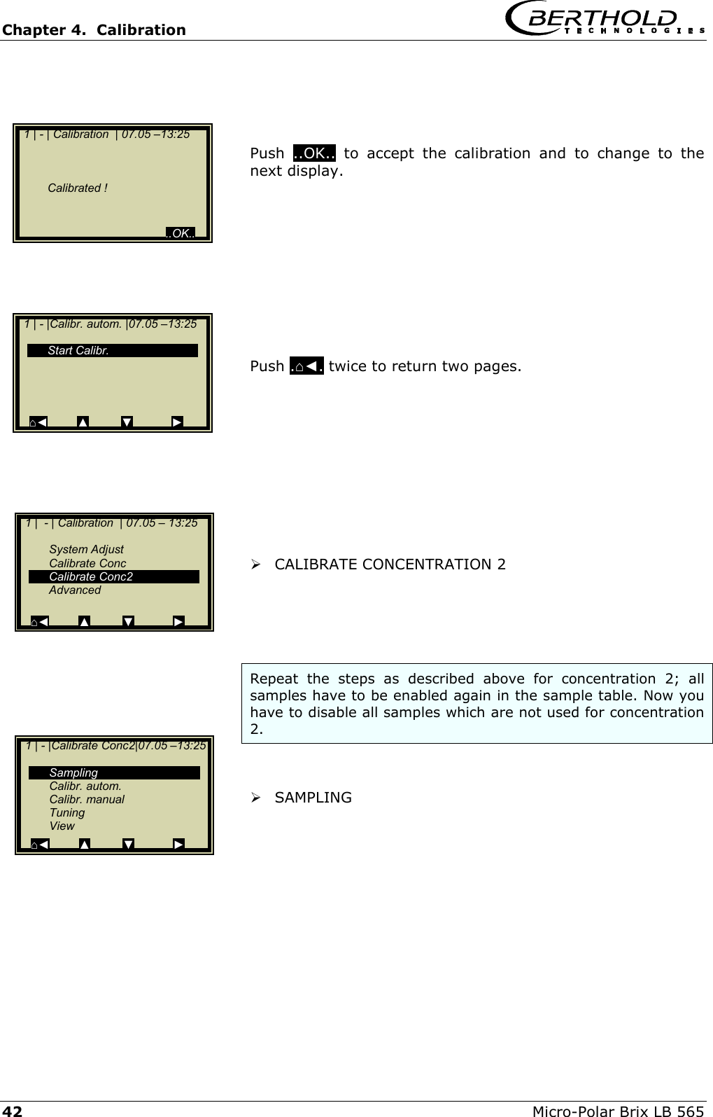 Chapter 4.  Calibration     42  Micro-Polar Brix LB 565     Push  ..OK.. to accept the calibration and to change to the next display.           Push .⌂◄. twice to return two pages.            CALIBRATE CONCENTRATION 2     Repeat the steps as described above for concentration 2; all samples have to be enabled again in the sample table. Now you have to disable all samples which are not used for concentration 2.    SAMPLING      1 | - | Calibration  | 07.05 &ndash;13:25         Calibrated !                                               ..OK..   1 | - |Calibr. autom. |07.05 &ndash;13:25     Start Calibr.     ⌂◄         ▲          ▼            ►   1 |  - | Calibration  | 07.05 &ndash; 13:25     System Adjust  Calibrate Conc  Calibrate Conc2  Advanced  ⌂◄         ▲          ▼            ►   1 | - |Calibrate Conc2|07.05 &ndash;13:25     Sampling  Calibr. autom.  Calibr. manual  Tuning  View ⌂◄         ▲         ▼            ► 