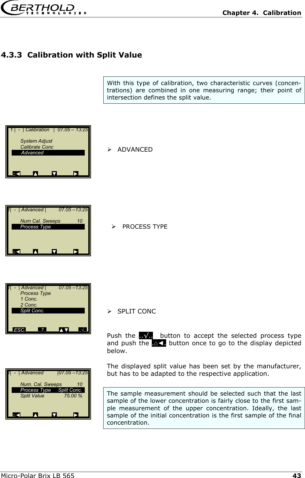   Chapter 4.  Calibration  Micro-Polar Brix LB 565   43 4.3.3  Calibration with Split Value  With this type of calibration, two characteristic curves (concen-trations) are combined in one measuring range; their point of intersection defines the split value.        ADVANCED           PROCESS TYPE            SPLIT CONC   Push the ..&radic;..  button to accept the selected process type and push the .⌂◄. button once to go to the display depicted below.  The displayed split value has been set by the manufacturer, but has to be adapted to the respective application.  The sample measurement should be selected such that the last sample of the lower concentration is fairly close to the first sam-ple measurement of the upper concentration. Ideally, the last sample of the initial concentration is the first sample of the final concentration.     1 |  -  | Calibration   |  07.05 &ndash; 13:25    System Adjust  Calibrate Conc   Advanced    ⌂◄         ▲          ▼            ► 1|  -  | Advanced |         07.05 &ndash;13:25     Num Cal. Sweeps  10  Process Type       ⌂◄         ▲          ▼            ► 1|  -  | Advanced |         07.05 &ndash;13:25  Process Type  1 Conc.  2 Conc.  Split Conc.     .ESC.         ..?..         ▲▼       ..&radic;.. 1|  -  | Advanced          |07.05 &ndash;13:25    Num. Cal. Sweeps  10   Process Type  Split Conc.   Split Value   75.00 %     ⌂◄         ▲          ▼            ► 