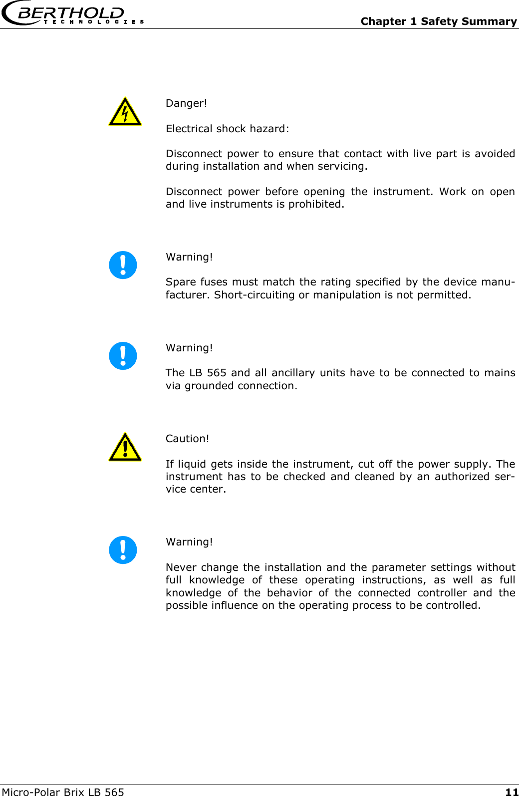   Chapter 1 Safety Summary Micro-Polar Brix LB 565  11 Danger!  Electrical shock hazard: Disconnect power to ensure that contact with live part is avoided during installation and when servicing. Disconnect power before opening the instrument. Work on open and live instruments is prohibited.   Warning!  Spare fuses must match the rating specified by the device manu-facturer. Short-circuiting or manipulation is not permitted.   Warning!  The LB 565 and all ancillary units have to be connected to mains via grounded connection.   Caution!  If liquid gets inside the instrument, cut off the power supply. The instrument has to be checked and cleaned by an authorized ser-vice center.   Warning!  Never change the installation and the parameter settings without full knowledge of these operating instructions, as well as full knowledge of the behavior of the connected controller and the possible influence on the operating process to be controlled.   