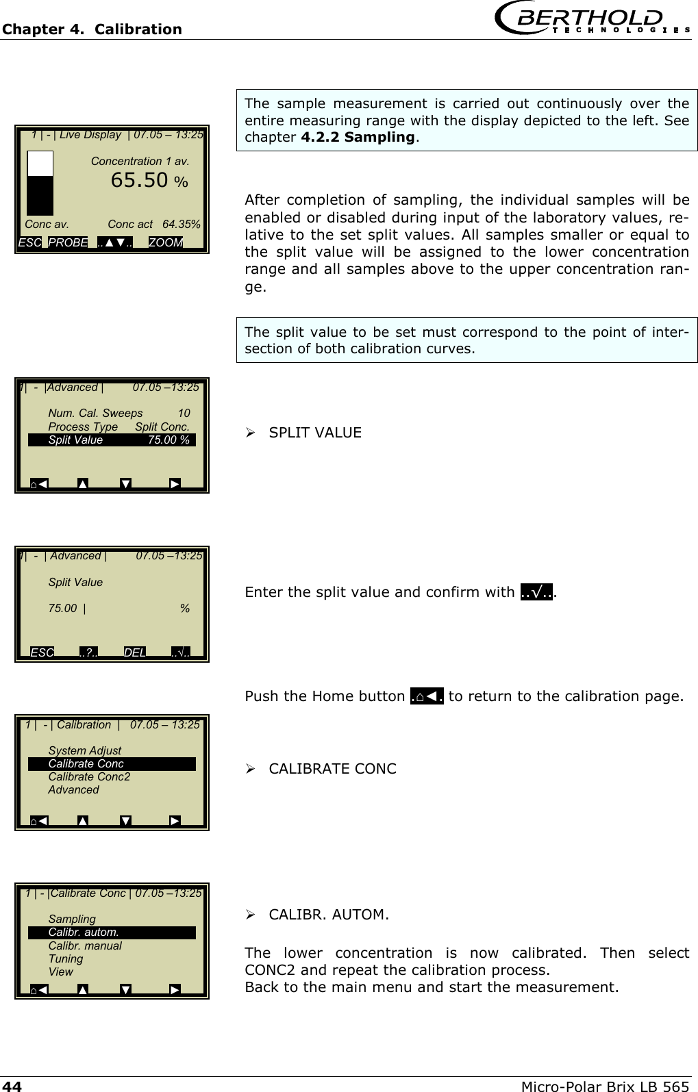 Chapter 4.  Calibration     44  Micro-Polar Brix LB 565  The sample measurement is carried out continuously over the entire measuring range with the display depicted to the left. See chapter 4.2.2 Sampling.   After completion of sampling, the individual samples will be enabled or disabled during input of the laboratory values, re-lative to the set split values. All samples smaller or equal to the split value will be assigned to the lower concentration range and all samples above to the upper concentration ran-ge.  The split value to be set must correspond to the point of inter-section of both calibration curves.     SPLIT VALUE         Enter the split value and confirm with ..&radic;...      Push the Home button .⌂◄. to return to the calibration page.     CALIBRATE CONC         CALIBR. AUTOM.   The lower concentration is now calibrated. Then select CONC2 and repeat the calibration process. Back to the main menu and start the measurement.     1 | - | Live Display  | 07.05 &ndash; 13:25                   Concentration 1 av.        65.50 %        Conc av.            Conc act   64.35%  ESC  PROBE   ..▲▼..     ZOOM   1|  -  |Advanced |         07.05 &ndash;13:25    Num. Cal. Sweeps  10   Process Type  Split Conc.   Split Value   75.00 %     ⌂◄         ▲         ▼            ► 1|  -  | Advanced |         07.05 &ndash;13:25    Split Value     75.00  |   %     ESC        ..?..        DEL        ..&radic;..   1 |  - | Calibration  |   07.05 &ndash; 13:25     System Adjust  Calibrate Conc  Calibrate Conc2  Advanced  ⌂◄         ▲         ▼            ►   1 | - |Calibrate Conc | 07.05 &ndash;13:25     Sampling  Calibr. autom.  Calibr. manual  Tuning  View ⌂◄         ▲         ▼            ► 
