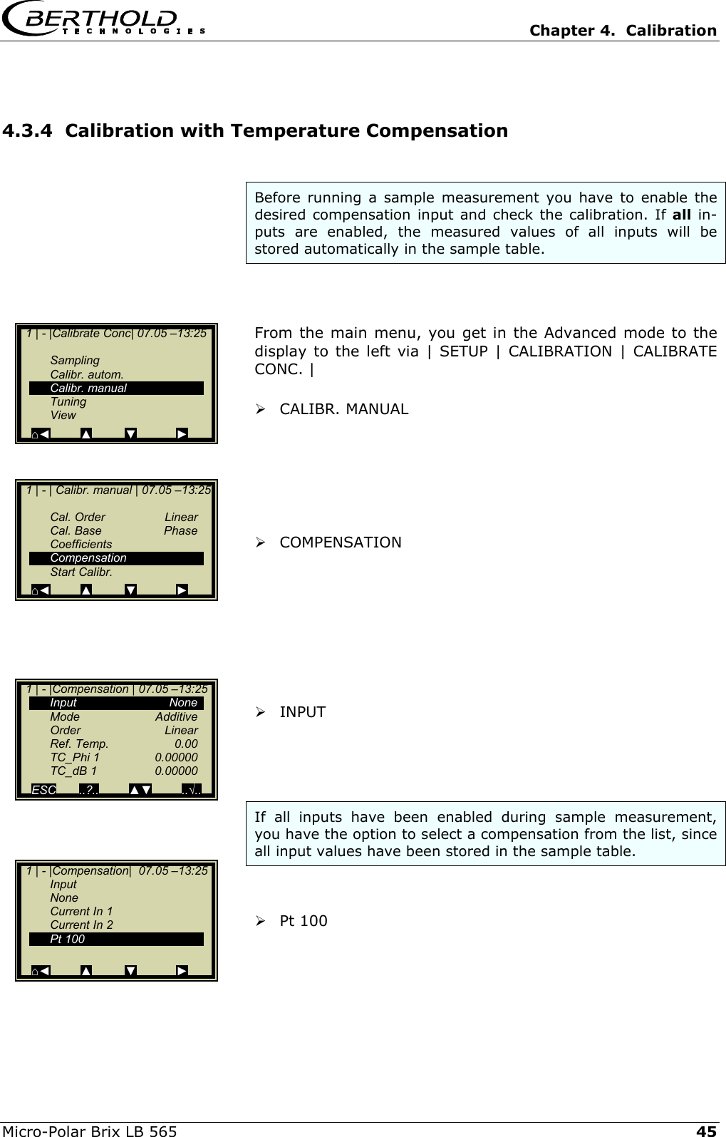   Chapter 4.  Calibration  Micro-Polar Brix LB 565   45 4.3.4  Calibration with Temperature Compensation  Before running a sample measurement you have to enable the desired compensation input and check the calibration. If all in-puts are enabled, the measured values of all inputs will be stored automatically in the sample table.    From the main menu, you get in the Advanced mode to the display to the left via | SETUP | CALIBRATION | CALIBRATE CONC. |   CALIBR. MANUAL        COMPENSATION          INPUT     If all inputs have been enabled during sample measurement, you have the option to select a compensation from the list, since all input values have been stored in the sample table.    Pt 100      1 | - |Calibrate Conc| 07.05 &ndash;13:25     Sampling  Calibr. autom.  Calibr. manual  Tuning  View ⌂◄         ▲          ▼            ►   1 | - | Calibr. manual | 07.05 &ndash;13:25    Cal. Order  Linear  Cal. Base  Phase  Coefficients  Compensation  Start Calibr. ⌂◄         ▲          ▼            ►   1 | - |Compensation|  07.05 &ndash;13:25  Input  None   Current In 1   Current In 2  Pt 100   ⌂◄         ▲          ▼            ►   1 | - |Compensation | 07.05 &ndash;13:25   Input        None  Mode   Additive  Order   Linear  Ref. Temp.  0.00  TC_Phi 1  0.00000  TC_dB 1  0.00000  ESC       ..?..         ▲▼         ..&radic;..   