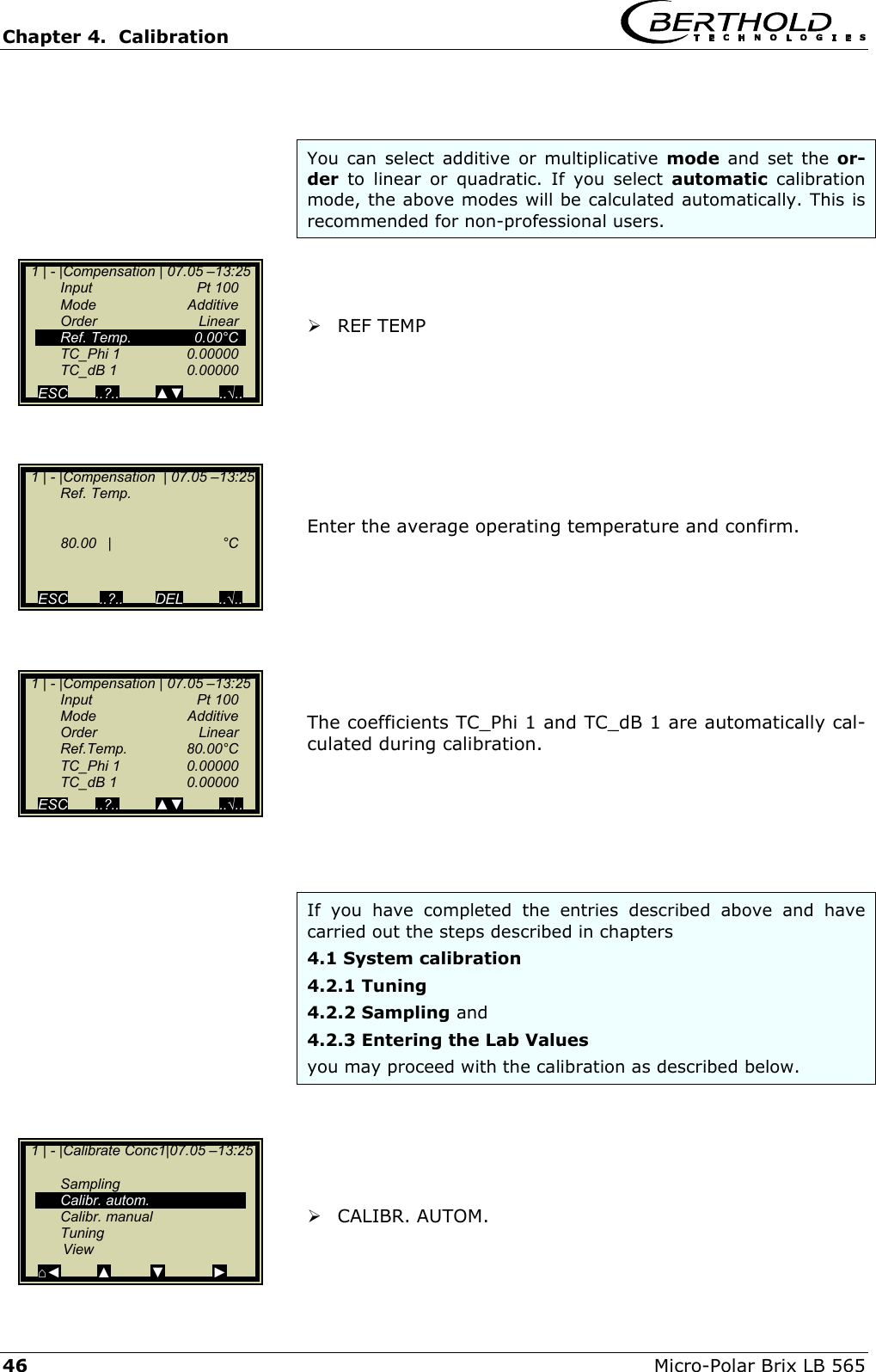 Chapter 4.  Calibration     46  Micro-Polar Brix LB 565   You can select additive or multiplicative mode and set the or-der to linear or quadratic. If you select automatic calibration mode, the above modes will be calculated automatically. This is recommended for non-professional users.     REF TEMP         Enter the average operating temperature and confirm.          The coefficients TC_Phi 1 and TC_dB 1 are automatically cal-culated during calibration.       If you have completed the entries described above and have carried out the steps described in chapters 4.1 System calibration  4.2.1 Tuning 4.2.2 Sampling and  4.2.3 Entering the Lab Values    you may proceed with the calibration as described below.       CALIBR. AUTOM.   1 | - |Compensation  | 07.05 &ndash;13:25  Ref. Temp.      80.00 |  &deg;C              ESC        ..?..        DEL         ..&radic;..     1 | - |Compensation | 07.05 &ndash;13:25    Input       Pt 100  Mode   Additive  Order   Linear  Ref. Temp.  0.00&deg;C  TC_Phi 1  0.00000  TC_dB 1  0.00000  ESC       ..?..         ▲▼         ..&radic;..    1 | - |Compensation | 07.05 &ndash;13:25    Input       Pt 100  Mode   Additive  Order   Linear  Ref.Temp.  80.00&deg;C  TC_Phi 1  0.00000  TC_dB 1  0.00000  ESC       ..?..         ▲▼         ..&radic;..    1 | - |Calibrate Conc1|07.05 &ndash;13:25     Sampling  Calibr. autom.  Calibr. manual  Tuning           View ⌂◄         ▲         ▼            ► 