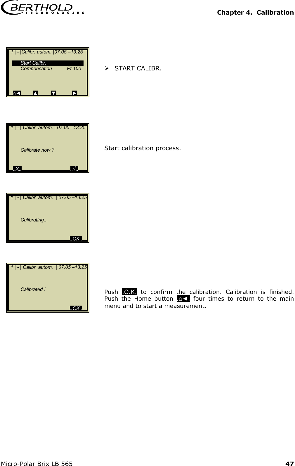   Chapter 4.  Calibration  Micro-Polar Brix LB 565   47     START CALIBR.          Start calibration process.                Push  .O.K. to confirm the calibration. Calibration is finished. Push the Home button .⌂◄. four times to return to the main menu and to start a measurement.      1 | - |Calibr. autom. |07.05 &ndash;13:25     Start Calibr.  Compensation  Pt 100    ⌂◄         ▲          ▼            ►   1 | - | Calibr. autom. | 07.05 &ndash;13:25          Calibrate now ?     ..X..                                    ..&radic;..  1 | - | Calibr. autom.  | 07.05 &ndash;13:25        Calibrating...                                               ..OK..   1 | - | Calibr. autom.  | 07.05 &ndash;13:25        Calibrated !                                               ..OK.. 