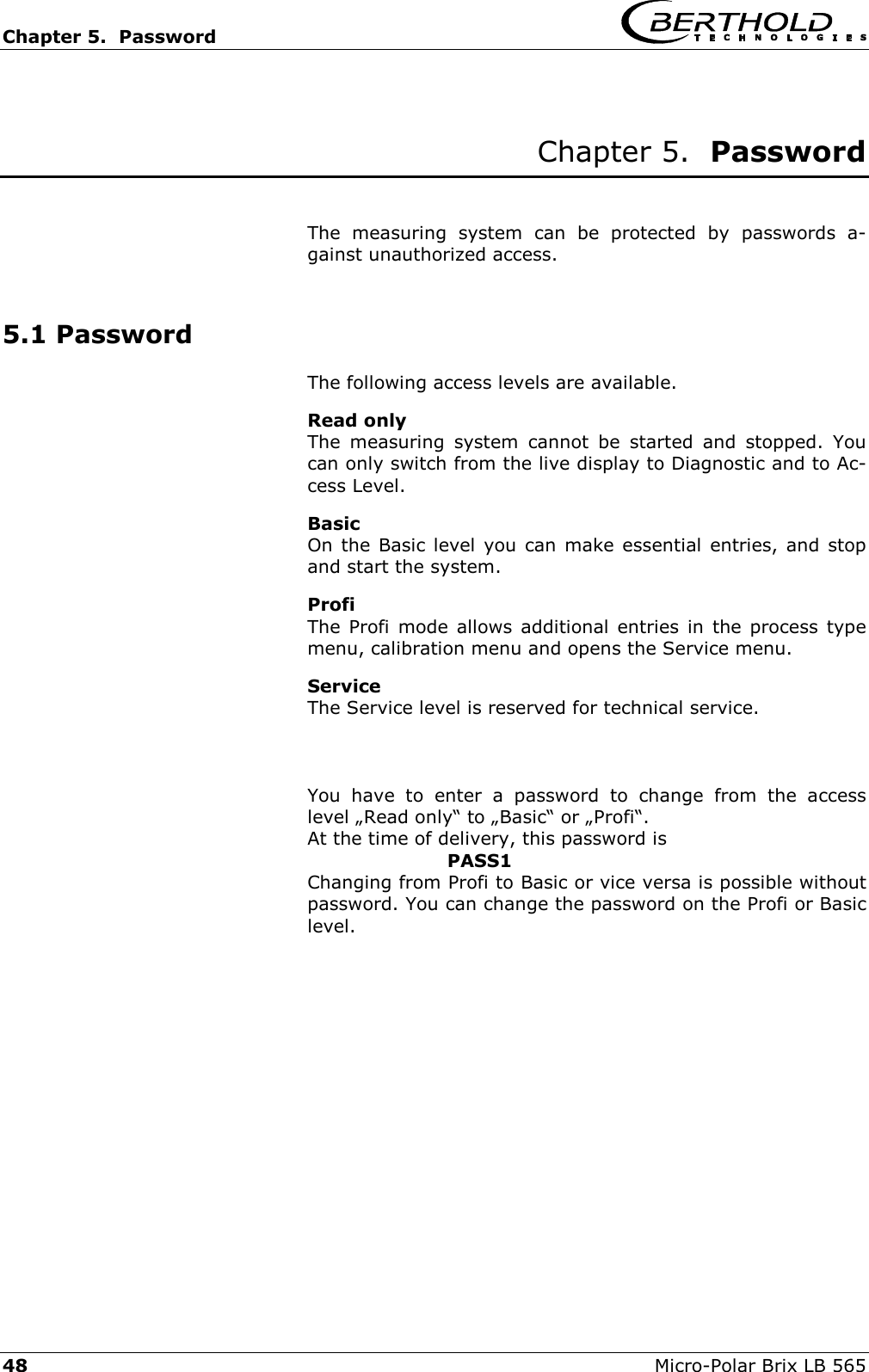Chapter 5.  Password     48  Micro-Polar Brix LB 565  Chapter 5.  Password   The measuring system can be protected by passwords a-gainst unauthorized access.  5.1 Password The following access levels are available. Read only The measuring system cannot be started and stopped. You can only switch from the live display to Diagnostic and to Ac-cess Level. Basic On the Basic level you can make essential entries, and stop and start the system. Profi  The Profi mode allows additional entries in the process type menu, calibration menu and opens the Service menu. Service The Service level is reserved for technical service.     You have to enter a password to change from the access level &bdquo;Read only&ldquo; to &bdquo;Basic&ldquo; or &bdquo;Profi&ldquo;. At the time of delivery, this password is       PASS1 Changing from Profi to Basic or vice versa is possible without password. You can change the password on the Profi or Basic level.     