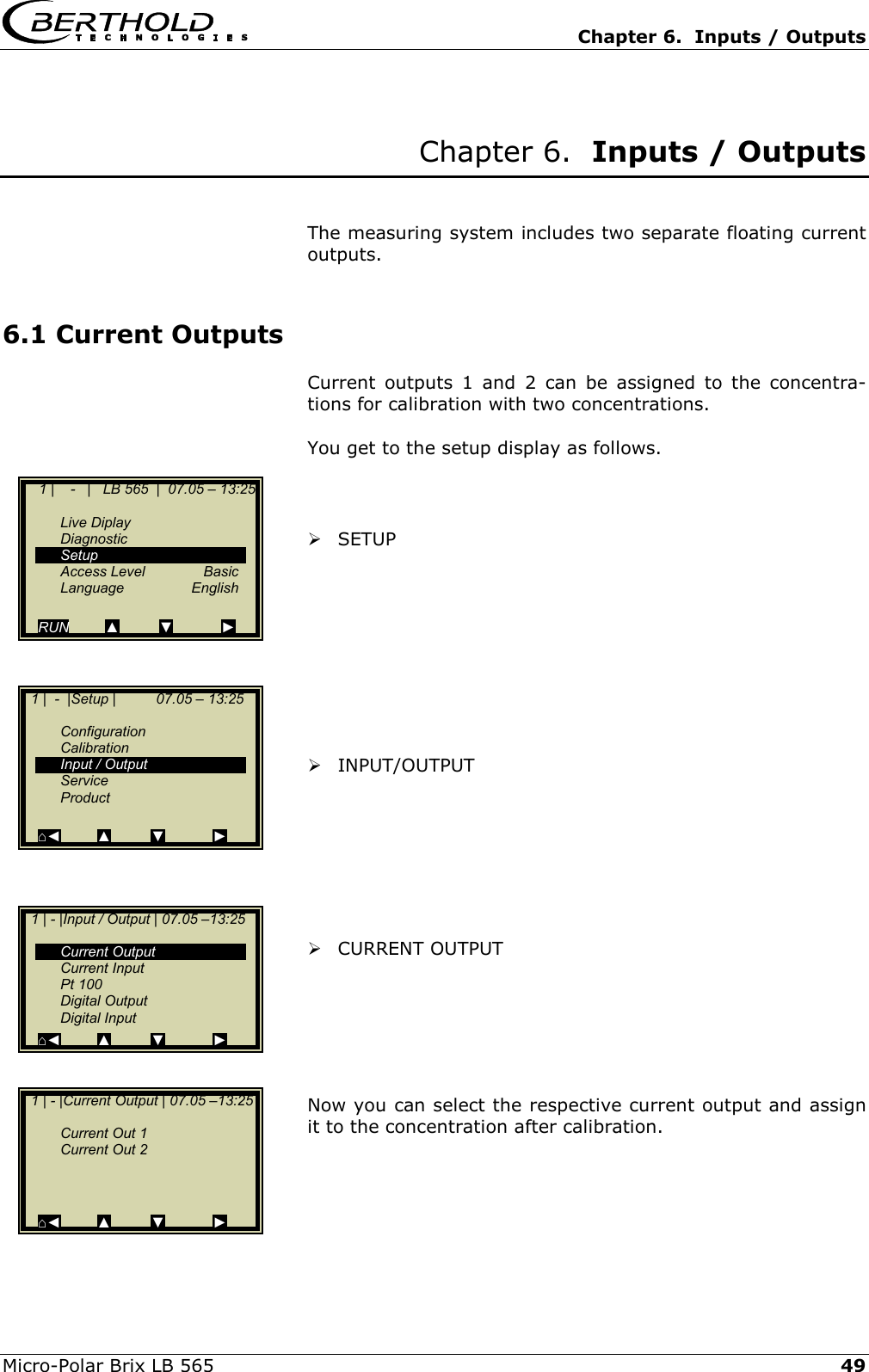   Chapter 6.  Inputs / Outputs  Micro-Polar Brix LB 565   49 Chapter 6.  Inputs / Outputs   The measuring system includes two separate floating current outputs.  6.1 Current Outputs Current outputs 1 and 2 can be assigned to the concentra-tions for calibration with two concentrations.  You get to the setup display as follows.     SETUP           INPUT/OUTPUT         CURRENT OUTPUT       Now you can select the respective current output and assign it to the concentration after calibration.         1 |    -   |   LB 565  |  07.05 &ndash; 13:25    Live Diplay  Diagnostic  Setup  Access Level  Basic  Language  English  RUN         ▲          ▼            ►   1 |  -  |Setup |          07.05 &ndash; 13:25     Configuration  Calibration  Input / Output  Service  Product   ⌂◄         ▲          ▼            ►   1 | - |Input / Output | 07.05 &ndash;13:25     Current Output  Current Input  Pt 100  Digital Output  Digital Input ⌂◄         ▲          ▼            ►   1 | - |Current Output | 07.05 &ndash;13:25      Current Out 1   Current Out 2       ⌂◄         ▲          ▼            ► 