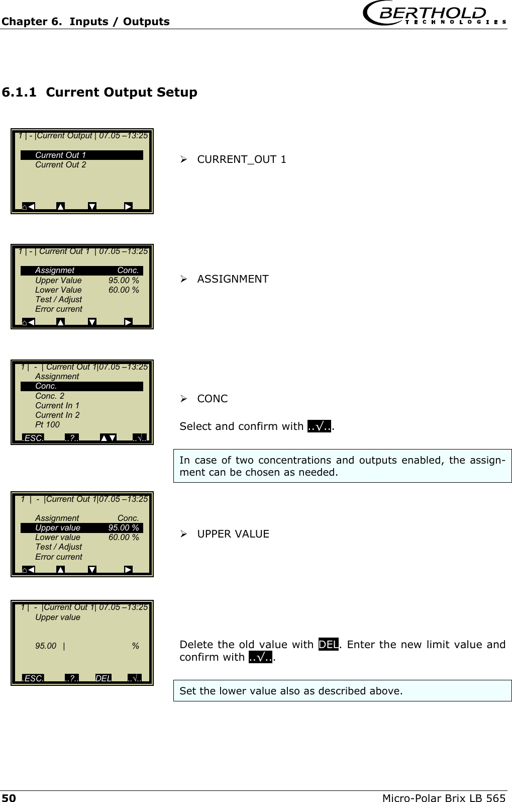 Chapter 6.  Inputs / Outputs     50  Micro-Polar Brix LB 565  6.1.1  Current Output Setup     CURRENT_OUT 1          ASSIGNMENT          CONC   Select and confirm with ..&radic;...  In case of two concentrations and outputs enabled, the assign-ment can be chosen as needed.     UPPER VALUE        Delete the old value with DEL. Enter the new limit value and confirm with ..&radic;...  Set the lower value also as described above.   1 | - |Current Output | 07.05 &ndash;13:25      Current Out 1   Current Out 2       ⌂◄         ▲          ▼            ►   1 | - | Current Out 1  | 07.05 &ndash;13:25     Assignmet  Conc.   Upper Value  95.00 %   Lower Value  60.00 %   Test / Adjust  Error current ⌂◄         ▲          ▼            ►    1 |  -  | Current Out 1|07.05 &ndash;13:25   Assignment  Conc.  Conc. 2   Current In 1   Current In 2  Pt 100 .ESC.         ..?..         ▲▼       ..&radic;..    1  |  -  |Current Out 1|07.05 &ndash;13:25     Assignment  Conc.   Upper value  95.00 %  Lower value  60.00 %   Test / Adjust  Error current ⌂◄         ▲          ▼            ►    1 |  -  |Current Out 1| 07.05 &ndash;13:25   Upper value       95.00 |    %     .ESC.         ..?..       DEL       ..&radic;.. 