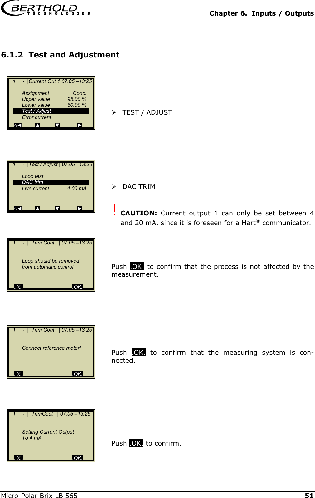   Chapter 6.  Inputs / Outputs  Micro-Polar Brix LB 565   51 6.1.2  Test and Adjustment        TEST / ADJUST          DAC TRIM  ! CAUTION: Current output 1 can only be set between 4 and 20 mA, since it is foreseen for a Hart&reg; communicator.     Push  .OK. to confirm that the process is not affected by the measurement.         Push  .OK. to confirm that the measuring system is con-nected.          Push .OK. to confirm.    1  |  -  |Current Out 1|07.05 &ndash;13:25     Assignment  Conc.   Upper value  95.00 %  Lower value  60.00 %   Test / Adjust  Error current ⌂◄         ▲          ▼            ►    1  |  -  |Test / Adjust | 07.05 &ndash;13:25     Loop test  DAC trim  Live current  4.00 mA     ⌂◄         ▲          ▼            ►    1  |  -  |  Trim Cout   | 07.05 &ndash;13:25        Loop should be removed    from automatic control      ..X..                                  .OK.    1  |  -  |  Trim Cout   | 07.05 &ndash;13:25        Connect reference meter!         ..X..                                  .OK.    1  |  -  |  TrimCout   | 07.05 &ndash;13:25        Setting Current Output      To 4 mA     ..X..                                  .OK. 