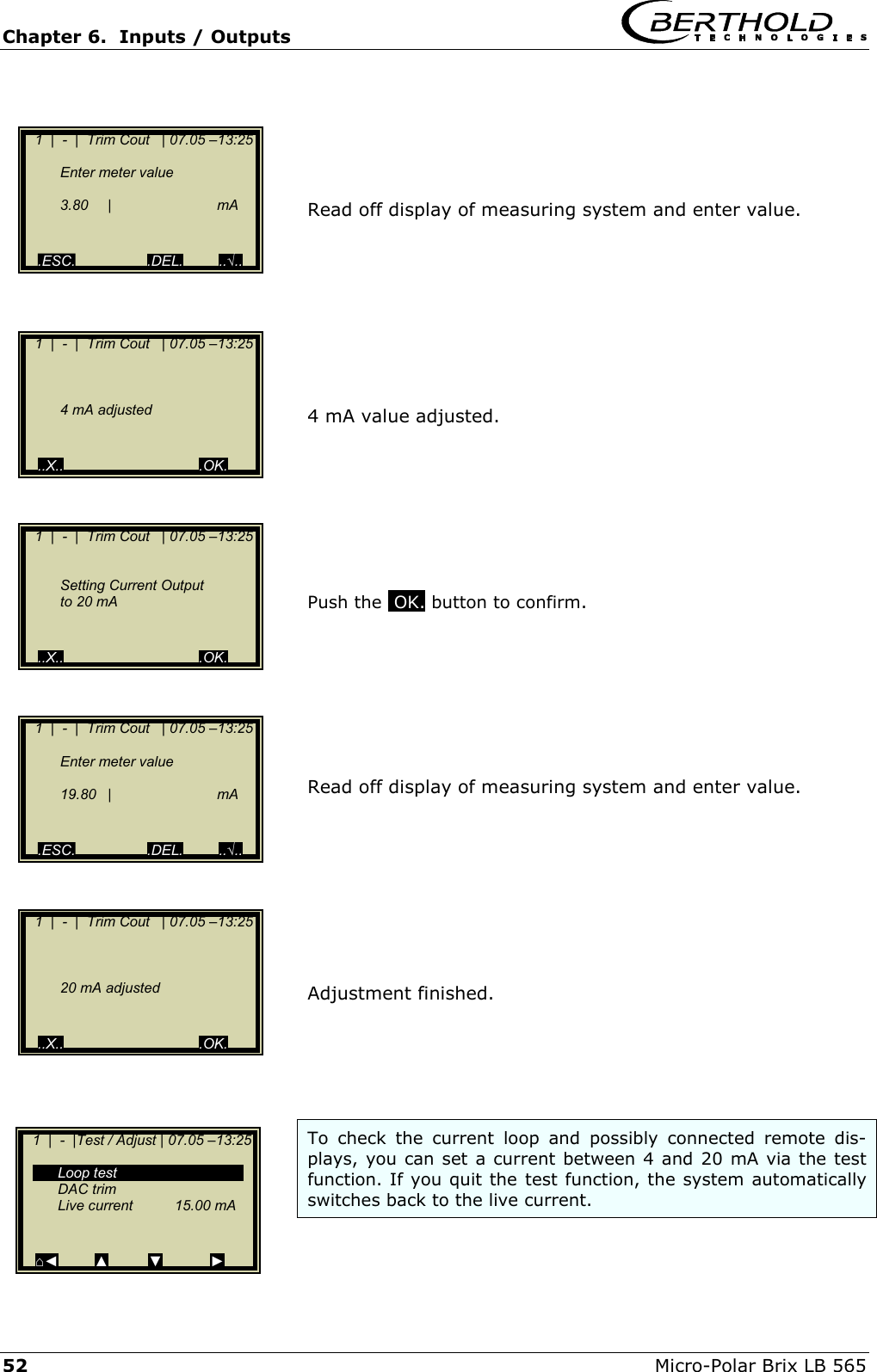 Chapter 6.  Inputs / Outputs     52  Micro-Polar Brix LB 565     Read off display of measuring system and enter value.         4 mA value adjusted.        Push the .OK. button to confirm.        Read off display of measuring system and enter value.         Adjustment finished.      To check the current loop and possibly connected remote dis-plays, you can set a current between 4 and 20 mA via the test function. If you quit the test function, the system automatically switches back to the live current.     1  |  -  |  Trim Cout   | 07.05 &ndash;13:25     Enter meter value      3.80 |   mA      .ESC.                  .DEL.         ..&radic;..    1  |  -  |  Trim Cout   | 07.05 &ndash;13:25            4 mA adjusted     ..X..                                  .OK.    1  |  -  |  Trim Cout   | 07.05 &ndash;13:25        Setting Current Output     to 20 mA     ..X..                                  .OK.    1  |  -  |  Trim Cout   | 07.05 &ndash;13:25     Enter meter value      19.80 |   mA      .ESC.                  .DEL.         ..&radic;..    1  |  -  |  Trim Cout   | 07.05 &ndash;13:25            20 mA adjusted     ..X..                                  .OK.    1  |  -  |Test / Adjust | 07.05 &ndash;13:25     Loop test  DAC trim  Live current  15.00 mA     ⌂◄         ▲          ▼            ► 
