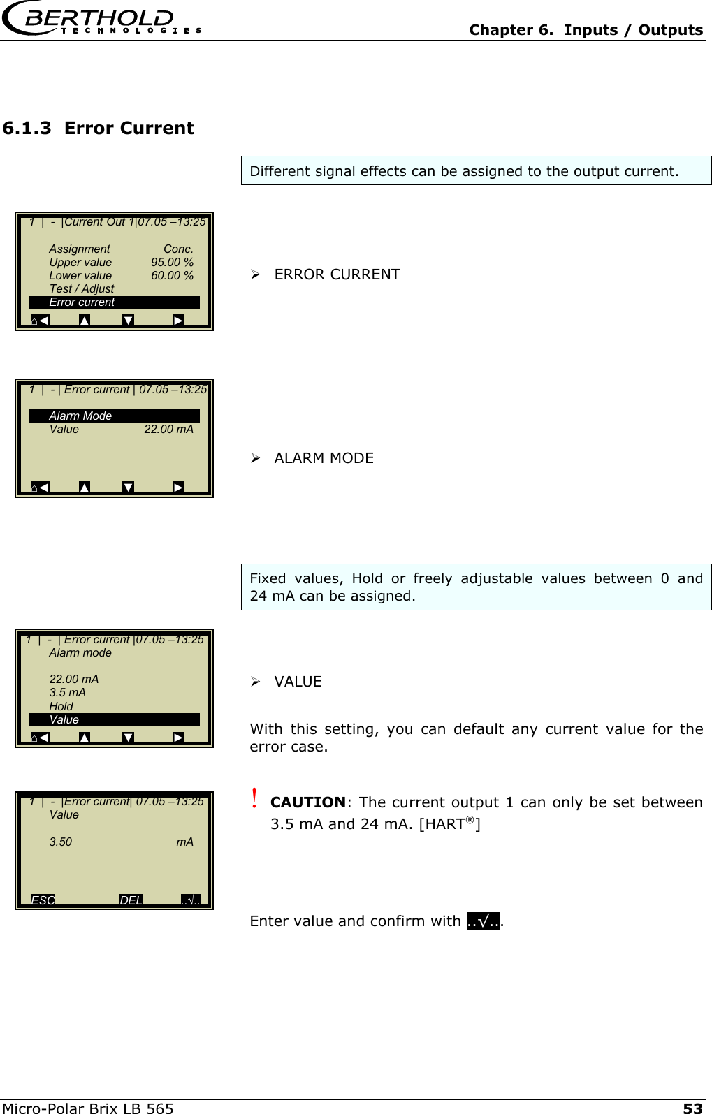   Chapter 6.  Inputs / Outputs  Micro-Polar Brix LB 565   53 6.1.3  Error Current Different signal effects can be assigned to the output current.      ERROR CURRENT           ALARM MODE      Fixed values, Hold or freely adjustable values between 0 and 24 mA can be assigned.      VALUE  With this setting, you can default any current value for the error case.  ! CAUTION: The current output 1 can only be set between 3.5 mA and 24 mA. [HART&reg;]     Enter value and confirm with ..&radic;...      1  |  -  |Current Out 1|07.05 &ndash;13:25     Assignment  Conc.   Upper value  95.00 %  Lower value  60.00 %   Test / Adjust  Error current ⌂◄         ▲          ▼            ►    1  |  - | Error current | 07.05 &ndash;13:25    Alarm Mode  Value   22.00 mA      ⌂◄         ▲          ▼            ►   1  |  -  | Error current |07.05 &ndash;13:25  Alarm mode    22.00 mA  3.5 mA  Hold  Value ⌂◄         ▲          ▼            ►    1  |  -  |Error current| 07.05 &ndash;13:25  Value    3.50   mA       ESC                    DEL            ..&radic;.. 