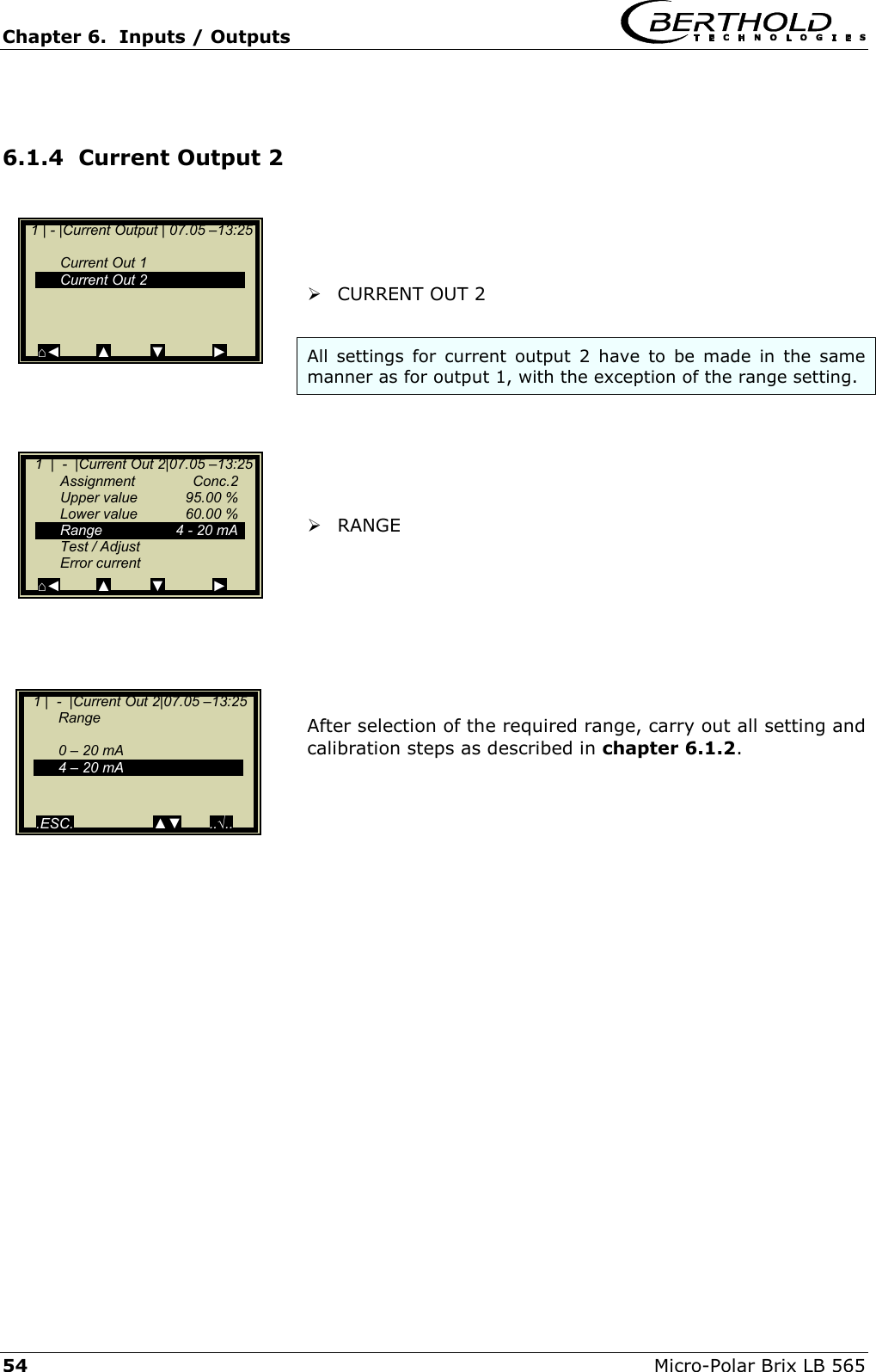 Chapter 6.  Inputs / Outputs     54  Micro-Polar Brix LB 565  6.1.4  Current Output 2      CURRENT OUT 2  All settings for current output 2 have to be made in the same manner as for output 1, with the exception of the range setting.       RANGE         After selection of the required range, carry out all setting and calibration steps as described in chapter 6.1.2.        1 | - |Current Output | 07.05 &ndash;13:25      Current Out 1   Current Out 2       ⌂◄         ▲          ▼            ►    1  |  -  |Current Out 2|07.05 &ndash;13:25   Assignment  Conc.2   Upper value  95.00 %  Lower value  60.00 %   Range      4 - 20 mA   Test / Adjust  Error current ⌂◄         ▲          ▼            ►    1 |  -  |Current Out 2|07.05 &ndash;13:25   Range    0 &ndash; 20 mA   4 &ndash; 20 mA     .ESC.                    ▲▼       ..&radic;.. 