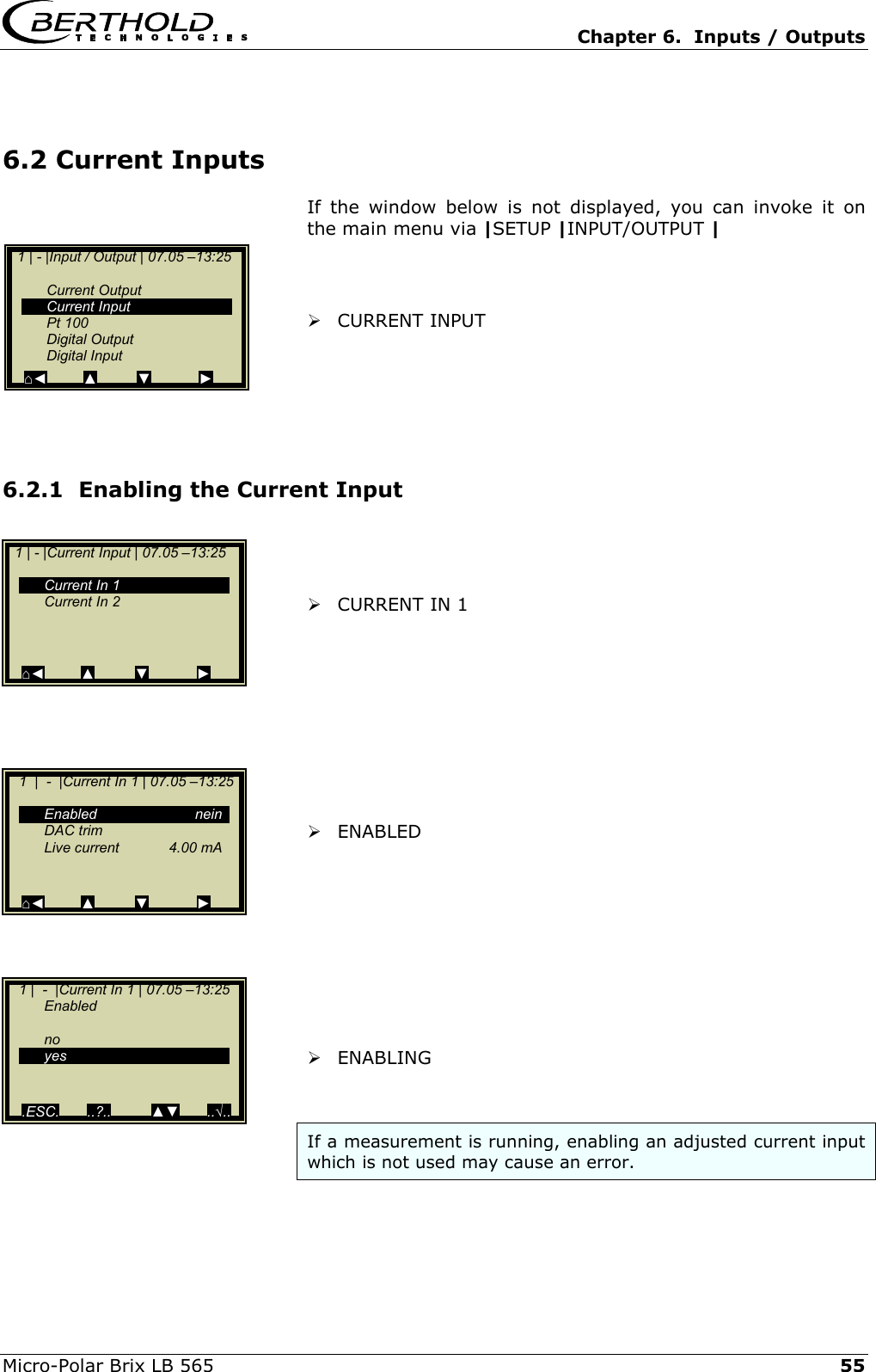   Chapter 6.  Inputs / Outputs  Micro-Polar Brix LB 565   55 6.2 Current Inputs If the window below is not displayed, you can invoke it on the main menu via |SETUP |INPUT/OUTPUT |     CURRENT INPUT      6.2.1  Enabling the Current Input     CURRENT IN 1           ENABLED           ENABLING   If a measurement is running, enabling an adjusted current input which is not used may cause an error.   1 | - |Input / Output | 07.05 &ndash;13:25     Current Output  Current Input  Pt 100  Digital Output  Digital Input ⌂◄         ▲          ▼            ►  1 | - |Current Input | 07.05 &ndash;13:25      Current In 1   Current In 2       ⌂◄         ▲         ▼            ►    1  |  -  |Current In 1 | 07.05 &ndash;13:25        Enabled  nein  DAC trim    Live current  4.00 mA    ⌂◄         ▲         ▼            ►    1 |  -  |Current In 1 | 07.05 &ndash;13:25   Enabled   no  yes     .ESC.       ..?..          ▲▼       ..&radic;.. 