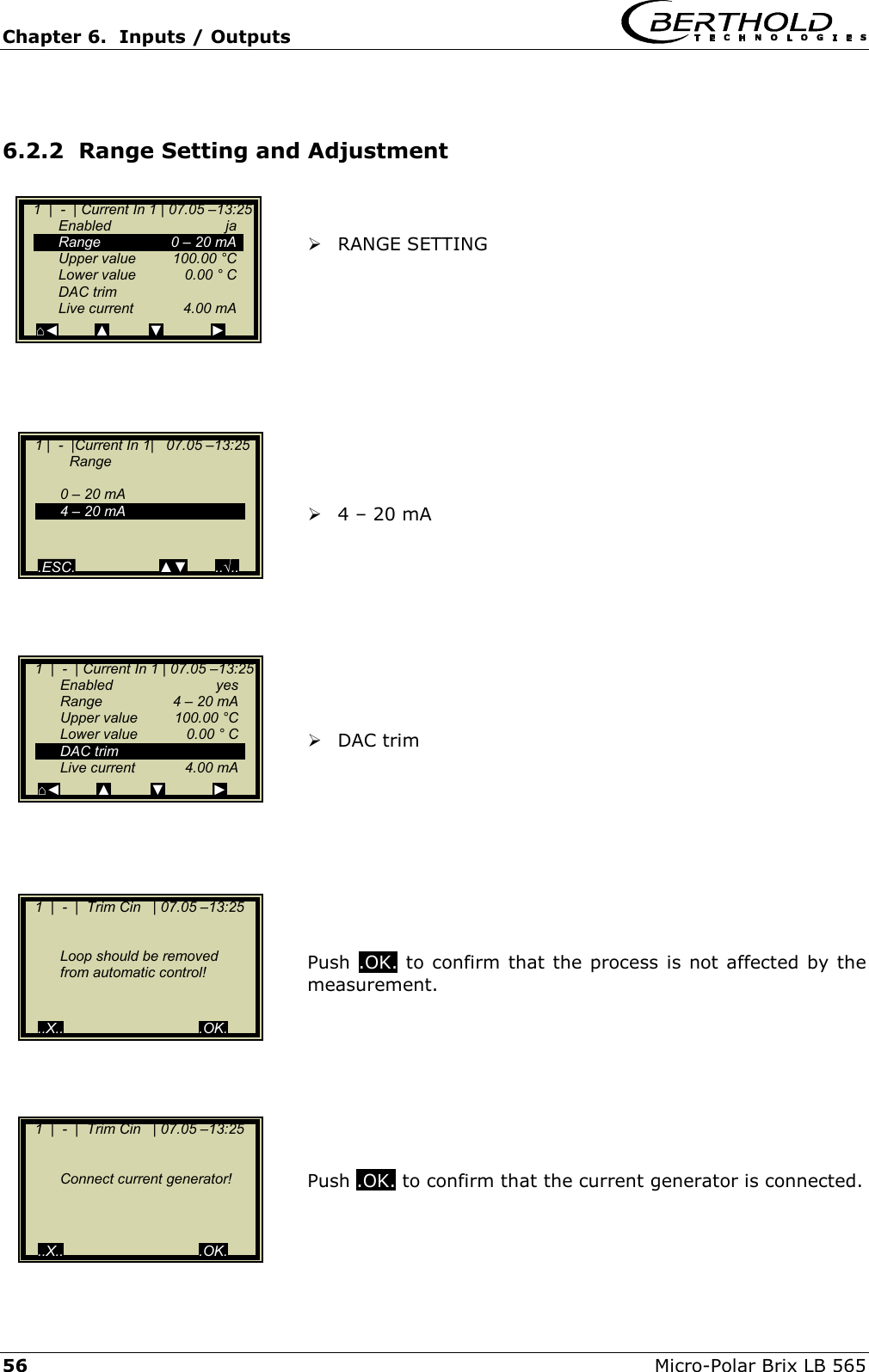Chapter 6.  Inputs / Outputs     56  Micro-Polar Brix LB 565  6.2.2  Range Setting and Adjustment     RANGE SETTING             4 &ndash; 20 mA           DAC trim          Push  .OK. to confirm that the process is not affected by the measurement.         Push .OK. to confirm that the current generator is connected.       1  |  -  | Current In 1 | 07.05 &ndash;13:25   Enabled  ja   Range     0 &ndash; 20 mA   Upper value  100.00 &deg;C   Lower value  0.00 &deg; C  DAC trim  Live current  4.00 mA ⌂◄         ▲          ▼            ►    1 |  -  |Current In 1|   07.05 &ndash;13:25    Range     0 &ndash; 20 mA   4 &ndash; 20 mA      .ESC.                     ▲▼       ..&radic;..    1  |  -  | Current In 1 | 07.05 &ndash;13:25   Enabled  yes   Range    4 &ndash; 20 mA   Upper value  100.00 &deg;C   Lower value  0.00 &deg; C  DAC trim  Live current  4.00 mA ⌂◄         ▲          ▼            ►    1  |  -  |  Trim Cin   | 07.05 &ndash;13:25        Loop should be removed   from automatic control!      ..X..                                  .OK.    1  |  -  |  Trim Cin   | 07.05 &ndash;13:25       Connect current generator!        ..X..                                  .OK. 