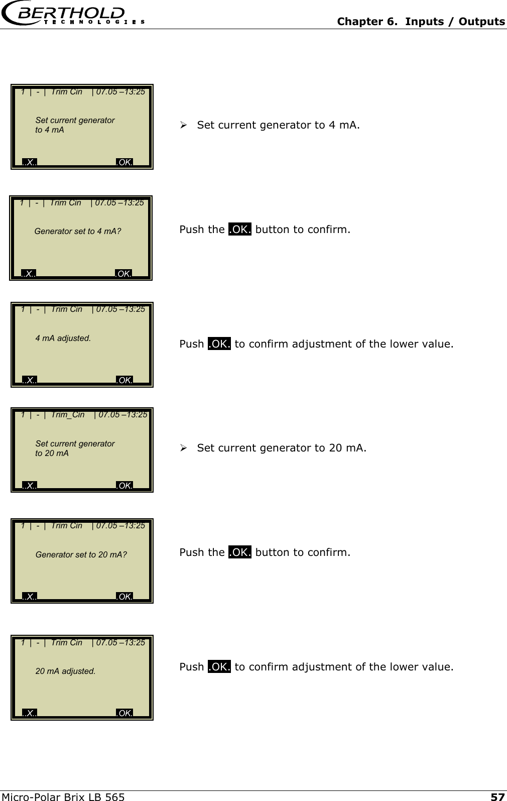   Chapter 6.  Inputs / Outputs  Micro-Polar Brix LB 565   57      Set current generator to 4 mA.        Push the .OK. button to confirm.         Push .OK. to confirm adjustment of the lower value.         Set current generator to 20 mA.        Push the .OK. button to confirm.         Push .OK. to confirm adjustment of the lower value.       1  |  -  |  Trim Cin    | 07.05 &ndash;13:25       Set current generator     to 4 mA     ..X..                                  .OK.    1  |  -  |  Trim Cin    | 07.05 &ndash;13:25        4 mA adjusted.      ..X..                                  .OK.    1  |  -  |  Trim Cin    | 07.05 &ndash;13:25        Generator set to 20 mA?          ..X..                                  .OK.    1  |  -  |  Trim Cin    | 07.05 &ndash;13:25        20 mA adjusted.      ..X..                                  .OK.    1  |  -  |  Trim Cin    | 07.05 &ndash;13:25        Generator set to 4 mA?          ..X..                                  .OK.    1  |  -  |  Trim_Cin    | 07.05 &ndash;13:25       Set current generator     to 20 mA      ..X..                                  .OK. 