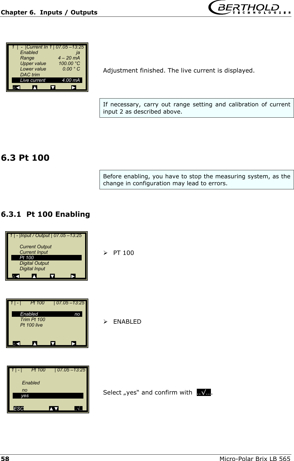 Chapter 6.  Inputs / Outputs     58  Micro-Polar Brix LB 565      Adjustment finished. The live current is displayed.    If necessary, carry out range setting and calibration of current input 2 as described above.     6.3 Pt 100 Before enabling, you have to stop the measuring system, as the change in configuration may lead to errors.  6.3.1  Pt 100 Enabling     PT 100          ENABLED          Select &bdquo;yes&ldquo; and confirm with  ..&radic;&hellip;.      1  |  -  |Current In 1 | 07.05 &ndash;13:25   Enabled  ja   Range    4 &ndash; 20 mA   Upper value  100.00 &deg;C   Lower value  0.00 &deg; C  DAC trim  Live current  4.00 mA ⌂◄         ▲          ▼            ►   1 | - |Input / Output | 07.05 &ndash;13:25     Current Output  Current Input  Pt 100  Digital Output  Digital Input ⌂◄         ▲          ▼            ►   1 | - |       Pt 100       | 07.05 &ndash;13:25     Enabled  no   Trim Pt 100    Pt 100 live    ⌂◄         ▲          ▼            ►   1 | - |       Pt 100       | 07.05 &ndash;13:25     Enabled    no  yes    ESC                   ▲▼            ..&radic;.. 