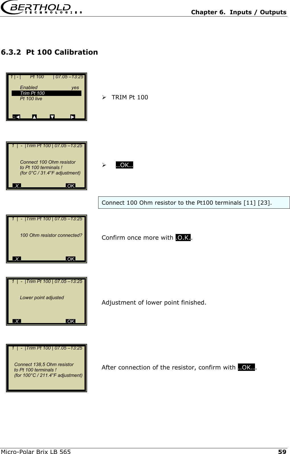   Chapter 6.  Inputs / Outputs  Micro-Polar Brix LB 565   59 6.3.2  Pt 100 Calibration      TRIM Pt 100            ..OK..    Connect 100 Ohm resistor to the Pt100 terminals [11] [23].    Confirm once more with .O.K..         Adjustment of lower point finished.         After connection of the resistor, confirm with ..OK...     1 | - |       Pt 100       | 07.05 &ndash;13:25     Enabled  yes   Trim Pt 100    Pt 100 live    ⌂◄         ▲          ▼            ►    1  |  -  |Trim Pt 100 | 07.05 &ndash;13:25        Connect 100 Ohm resistor   to Pt 100 terminals !   (for 0&deg;C / 31.4&deg;F adjustment)   ..X..                                  .OK.    1  |  -  |Trim Pt 100 | 07.05 &ndash;13:25        100 Ohm resistor connected?        ..X..                                  .OK.    1  |  -  |Trim Pt 100 | 07.05 &ndash;13:25        Lower point adjusted        ..X..                                  .OK.    1  |  -  |Trim Pt 100 | 07.05 &ndash;13:25           Connect 138,5 Ohm resistor      to Pt 100 terminals !      (for 100&deg;C / 211.4&deg;F adjustment)    