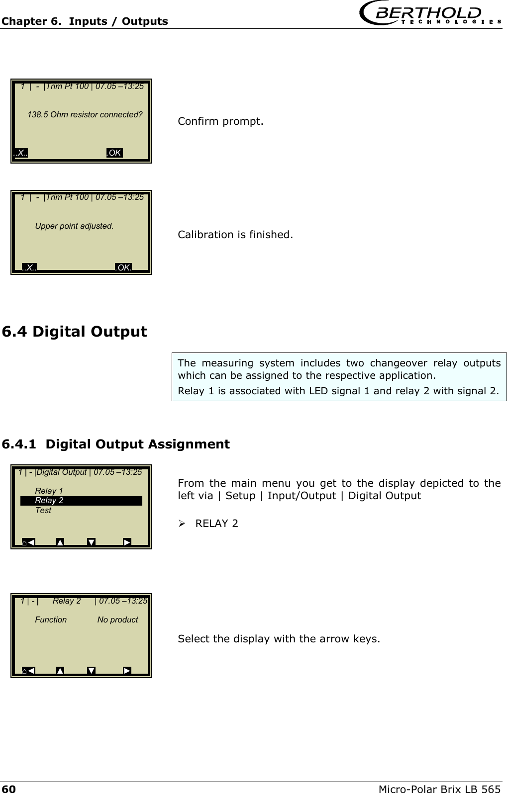 Chapter 6.  Inputs / Outputs     60  Micro-Polar Brix LB 565    1 | - |Digital Output | 07.05 &ndash;13:25     Relay 1  Relay 2  Test   ⌂◄         ▲         ▼            ►     Confirm prompt.         Calibration is finished.      6.4 Digital Output The measuring system includes two changeover relay outputs which can be assigned to the respective application.  Relay 1 is associated with LED signal 1 and relay 2 with signal 2.  6.4.1  Digital Output Assignment  From the main menu you get to the display depicted to the left via | Setup | Input/Output | Digital Output    RELAY 2         Select the display with the arrow keys.          1  |  -  |Trim Pt 100 | 07.05 &ndash;13:25        Upper point adjusted.        ..X..                                  .OK.    1  |  -  |Trim Pt 100 | 07.05 &ndash;13:25            138.5 Ohm resistor connected?        ..X..                                  .OK.   1 | - |      Relay 2      | 07.05 &ndash;13:25    Function  No product       ⌂◄         ▲         ▼            ► 