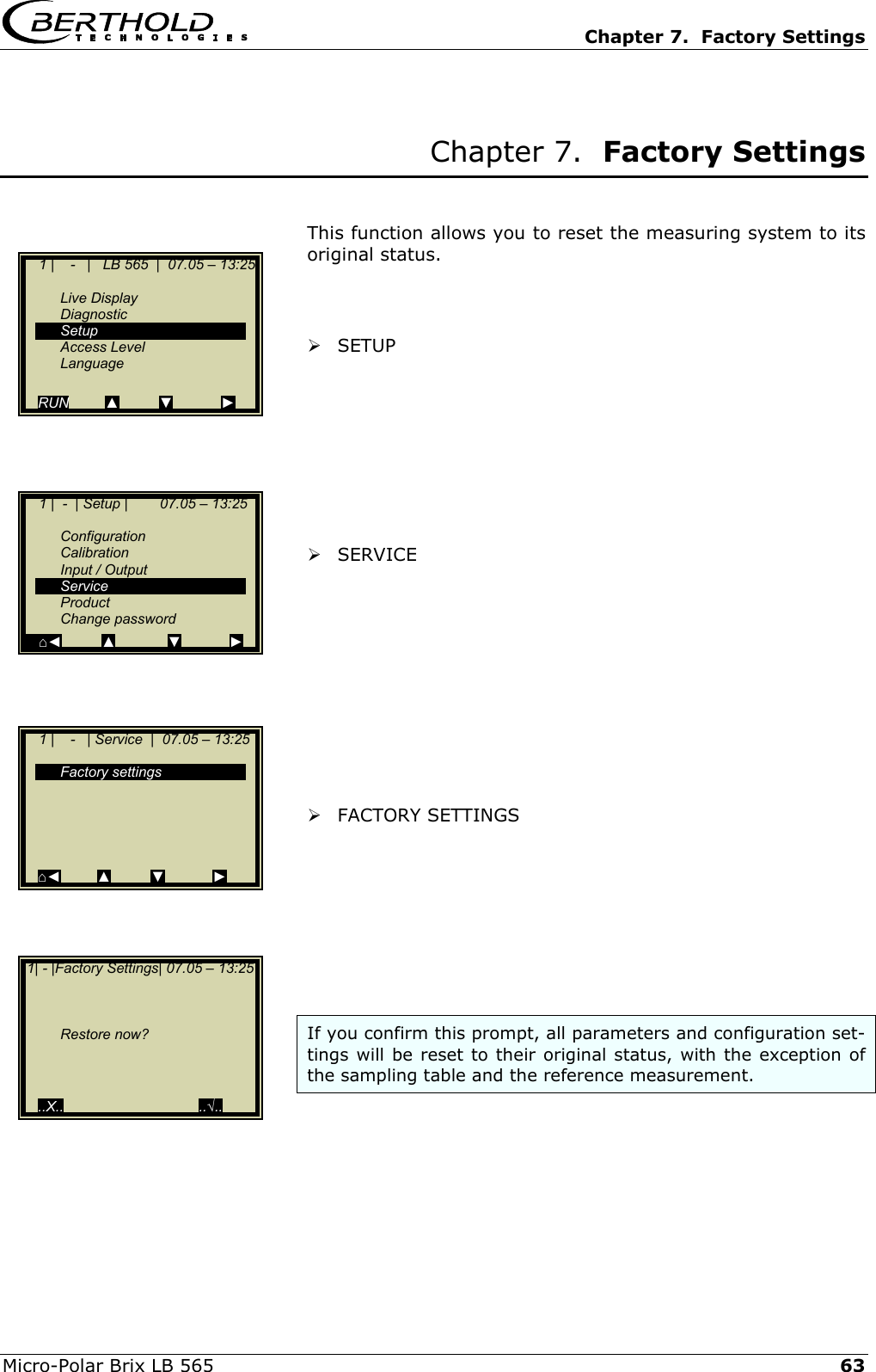   Chapter 7.  Factory Settings  Micro-Polar Brix LB 565   63 Chapter 7.  Factory Settings   This function allows you to reset the measuring system to its original status.     SETUP         SERVICE           FACTORY SETTINGS        If you confirm this prompt, all parameters and configuration set-tings will be reset to their original status, with the exception of the sampling table and the reference measurement.        1 |    -   |   LB 565  |  07.05 &ndash; 13:25    Live Display  Diagnostic  Setup  Access Level  Language  RUN         ▲          ▼            ►     1 |  -  | Setup |        07.05 &ndash; 13:25     Configuration  Calibration  Input / Output  Service  Product  Change password     ⌂◄          ▲             ▼            ►     1 |    -   | Service  |  07.05 &ndash; 13:25     Factory settings            ⌂◄         ▲          ▼            ►  1| - |Factory Settings| 07.05 &ndash; 13:25         Restore now?      ..X..                                  ..&radic;.. 