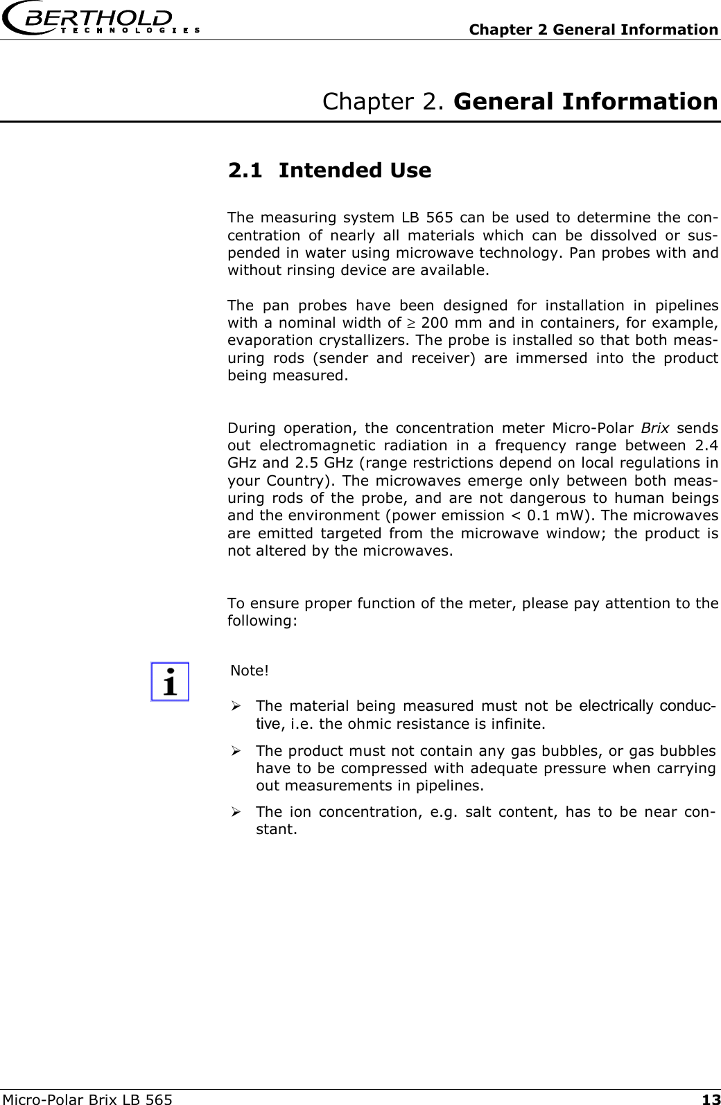   Chapter 2 General Information Micro-Polar Brix LB 565  13Chapter 2. General Information   2.1 Intended Use The measuring system LB 565 can be used to determine the con-centration of nearly all materials which can be dissolved or sus-pended in water using microwave technology. Pan probes with and without rinsing device are available. The pan probes have been designed for installation in pipelines with a nominal width of &ge; 200 mm and in containers, for example, evaporation crystallizers. The probe is installed so that both meas-uring rods (sender and receiver) are immersed into the product being measured.  During operation, the concentration meter Micro-Polar Brix sends out electromagnetic radiation in a frequency range between 2.4 GHz and 2.5 GHz (range restrictions depend on local regulations in your Country). The microwaves emerge only between both meas-uring rods of the probe, and are not dangerous to human beings and the environment (power emission < 0.1 mW). The microwaves are emitted targeted from the microwave window; the product is not altered by the microwaves.  To ensure proper function of the meter, please pay attention to the following:  Note!   The material being measured must not be electrically conduc-tive, i.e. the ohmic resistance is infinite.  The product must not contain any gas bubbles, or gas bubbles have to be compressed with adequate pressure when carrying out measurements in pipelines.  The ion concentration, e.g. salt content, has to be near con-stant.  