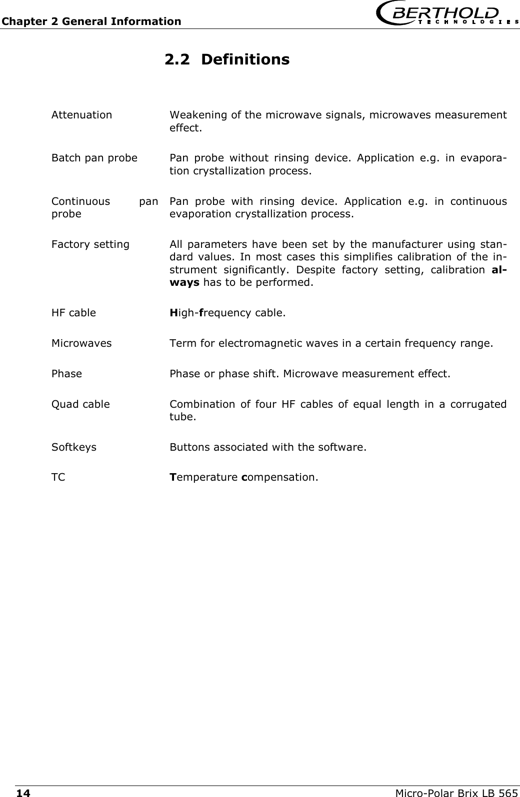 Chapter 2 General Information   Micro-Polar Brix LB 565 14 2.2 Definitions  Attenuation  Weakening of the microwave signals, microwaves measurement effect. Batch pan probe  Pan probe without rinsing device. Application e.g. in evapora-tion crystallization process. Continuous pan probe Pan probe with rinsing device. Application e.g. in continuous evaporation crystallization process. Factory setting  All parameters have been set by the manufacturer using stan-dard values. In most cases this simplifies calibration of the in-strument significantly. Despite factory setting, calibration al-ways has to be performed. HF cable  High-frequency cable. Microwaves  Term for electromagnetic waves in a certain frequency range. Phase  Phase or phase shift. Microwave measurement effect. Quad cable  Combination of four HF cables of equal length in a corrugated tube. Softkeys  Buttons associated with the software. TC  Temperature compensation.   