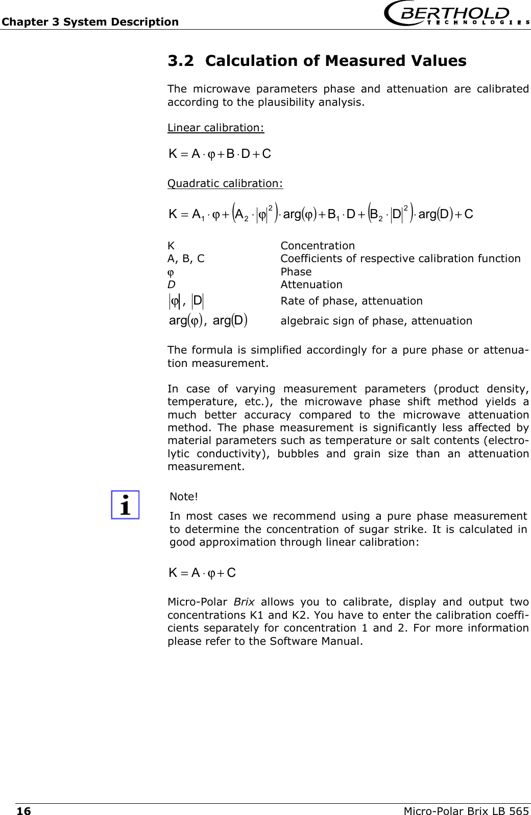 Chapter 3 System Description   Micro-Polar Brix LB 565 16 3.2  Calculation of Measured Values The microwave parameters phase and attenuation are calibrated according to the plausibility analysis.   Linear calibration:  CDBAK +&sdot;+ϕ&sdot;=   Quadratic calibration:  ()()()()CDargDBDBargAAK 221221 +&sdot;&sdot;+&sdot;+ϕ&sdot;ϕ&sdot;+ϕ&sdot;=   K  Concentration A, B, C     Coefficients of respective calibration function ϕ  Phase D   Attenuation ϕ,  D    Rate of phase, attenuation ()ϕarg , ()Darg   algebraic sign of phase, attenuation  The formula is simplified accordingly for a pure phase or attenua-tion measurement.  In case of varying measurement parameters (product density, temperature, etc.), the microwave phase shift method yields a much better accuracy compared to the microwave attenuation method. The phase measurement is significantly less affected by material parameters such as temperature or salt contents (electro-lytic conductivity), bubbles and grain size than an attenuation measurement.   Note!  In most cases we recommend using a pure phase measurement to determine the concentration of sugar strike. It is calculated in good approximation through linear calibration: CAK +ϕ&sdot;=  Micro-Polar  Brix allows you to calibrate, display and output two concentrations K1 and K2. You have to enter the calibration coeffi-cients separately for concentration 1 and 2. For more information please refer to the Software Manual. 
