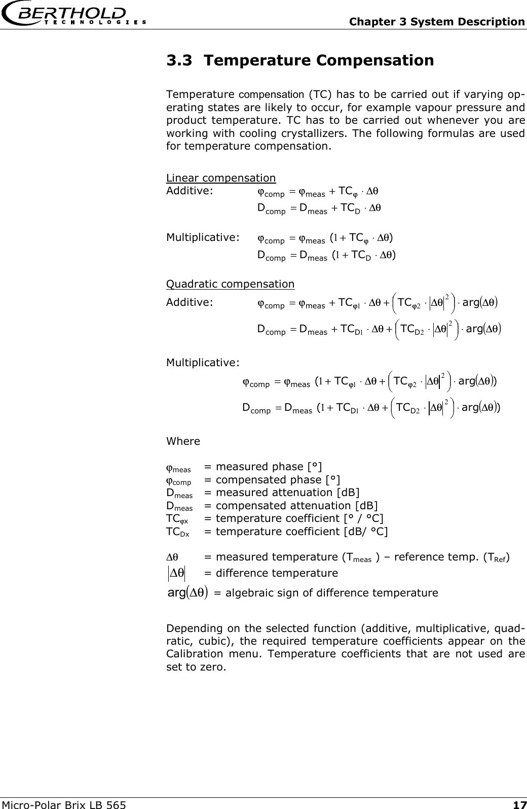   Chapter 3 System Description Micro-Polar Brix LB 565  173.3 Temperature Compensation Temperature compensation (TC) has to be carried out if varying op-erating states are likely to occur, for example vapour pressure and product temperature. TC has to be carried out whenever you are working with cooling crystallizers. The following formulas are used for temperature compensation.   Linear compensation Additive:  &theta;∆&sdot;+ϕ=ϕ ϕTCmeascomp   &theta;∆&sdot;+= Dmeascomp TCDD  Multiplicative: )TC(meascomp &theta;∆&sdot;+ϕ=ϕ ϕ1  )TC(DD Dmeascomp &theta;∆&sdot;+= 1  Quadratic compensation Additive: ()&theta;∆&sdot;&theta;∆&sdot;+&theta;∆&sdot;+ϕ=ϕ ϕϕ argTCTCmeascomp221   ()&theta;∆&sdot;&theta;∆&sdot;+&theta;∆&sdot;+= argTCTCDD DDmeascomp221   Multiplicative:  ())argTCTC(meascomp &theta;∆&sdot;&theta;∆&sdot;+&theta;∆&sdot;+ϕ=ϕ ϕϕ2211  ())argTCTC(DD DDmeascomp &theta;∆&sdot;&theta;∆&sdot;+&theta;∆&sdot;+= 2211  Where  ϕmeas   = measured phase [&deg;] ϕcomp  = compensated phase [&deg;] Dmeas   = measured attenuation [dB] Dmeas  = compensated attenuation [dB] TCϕx   = temperature coefficient [&deg; / &deg;C] TCDx   = temperature coefficient [dB/ &deg;C]  ∆&theta;   = measured temperature (Tmeas ) &ndash; reference temp. (TRef) &theta;∆   = difference temperature  ()&theta;∆arg  = algebraic sign of difference temperature  Depending on the selected function (additive, multiplicative, quad-ratic, cubic), the required temperature coefficients appear on the Calibration menu. Temperature coefficients that are not used are set to zero.  