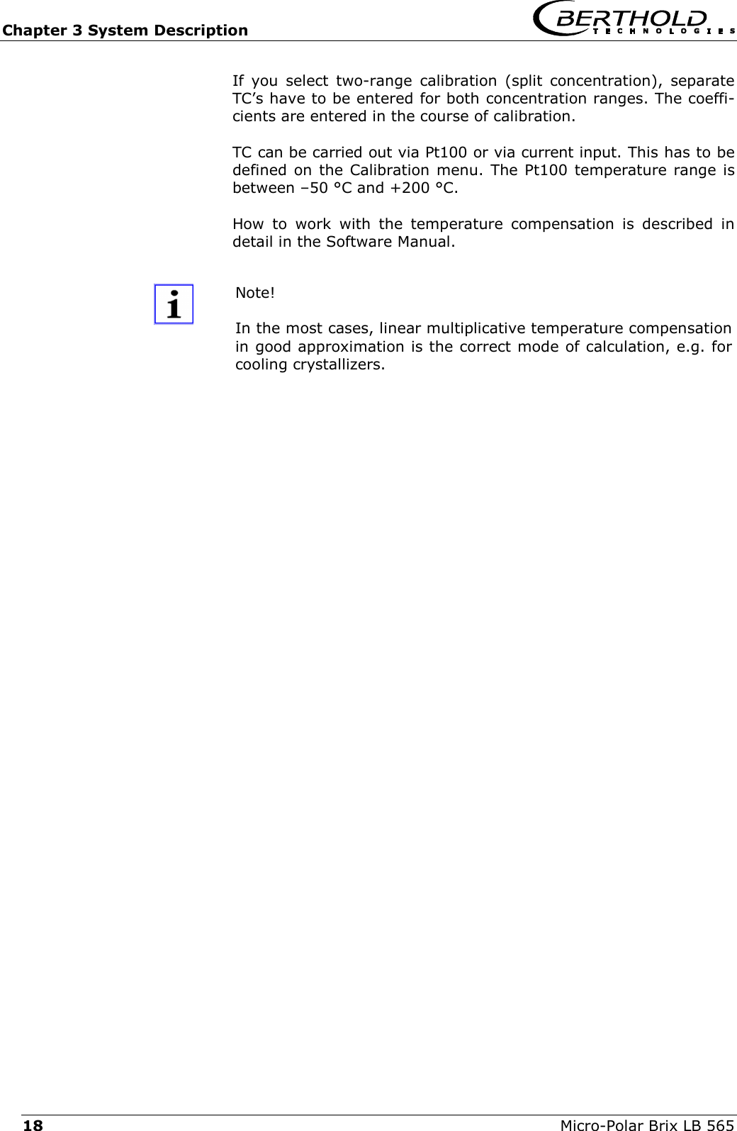 Chapter 3 System Description   Micro-Polar Brix LB 565 18 If you select two-range calibration (split concentration), separate TC&rsquo;s have to be entered for both concentration ranges. The coeffi-cients are entered in the course of calibration.  TC can be carried out via Pt100 or via current input. This has to be defined on the Calibration menu. The Pt100 temperature range is between &ndash;50 &deg;C and +200 &deg;C. How to work with the temperature compensation is described in detail in the Software Manual.  Note!  In the most cases, linear multiplicative temperature compensation in good approximation is the correct mode of calculation, e.g. for cooling crystallizers.   