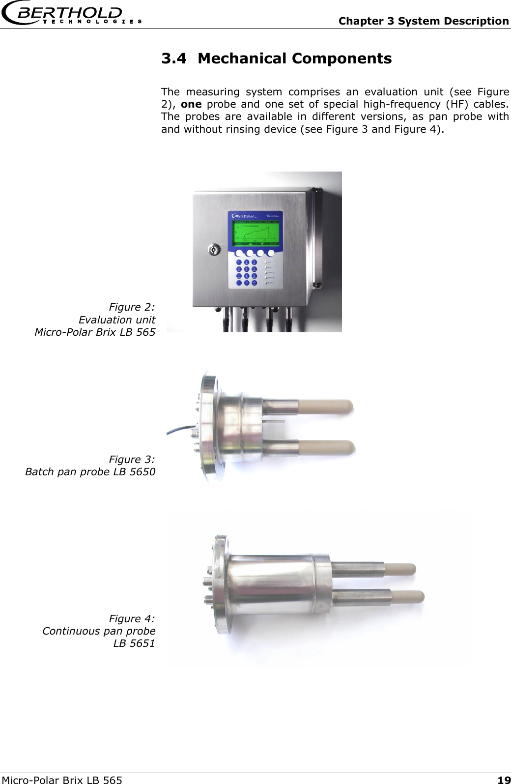  Chapter 3 System Description Micro-Polar Brix LB 565  193.4 Mechanical Components The measuring system comprises an evaluation unit (see Figure 2), one probe and one set of special high-frequency (HF) cables. The probes are available in different versions, as pan probe with and without rinsing device (see Figure 3 and Figure 4).  Figure 2: Evaluation unit  Micro-Polar Brix LB 565    Figure 3: Batch pan probe LB 5650    Figure 4: Continuous pan probe  LB 5651    