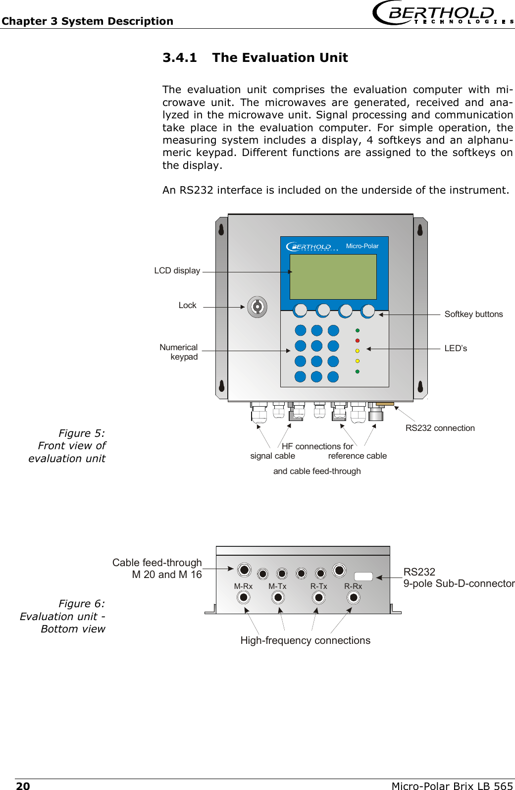 Chapter 3 System Description   Micro-Polar Brix LB 565 20 Cable feed-throughM 20 and M 16High-frequency connectionsRS2329-pole Sub-D-connectorM-TxM-Rx R-Tx R-Rxand cable feed-throughLockNumericalkeypadSoftkey buttonsLED&rsquo;sLCD displayRS232 connectionHF connections for   signal cable              reference cableMicro-Polar3.4.1  The Evaluation Unit The evaluation unit comprises the evaluation computer with mi-crowave unit. The microwaves are generated, received and ana-lyzed in the microwave unit. Signal processing and communication take place in the evaluation computer. For simple operation, the measuring system includes a display, 4 softkeys and an alphanu-meric keypad. Different functions are assigned to the softkeys on the display. An RS232 interface is included on the underside of the instrument.  Figure 5: Front view of  evaluation unit    Figure 6: Evaluation unit -  Bottom view     