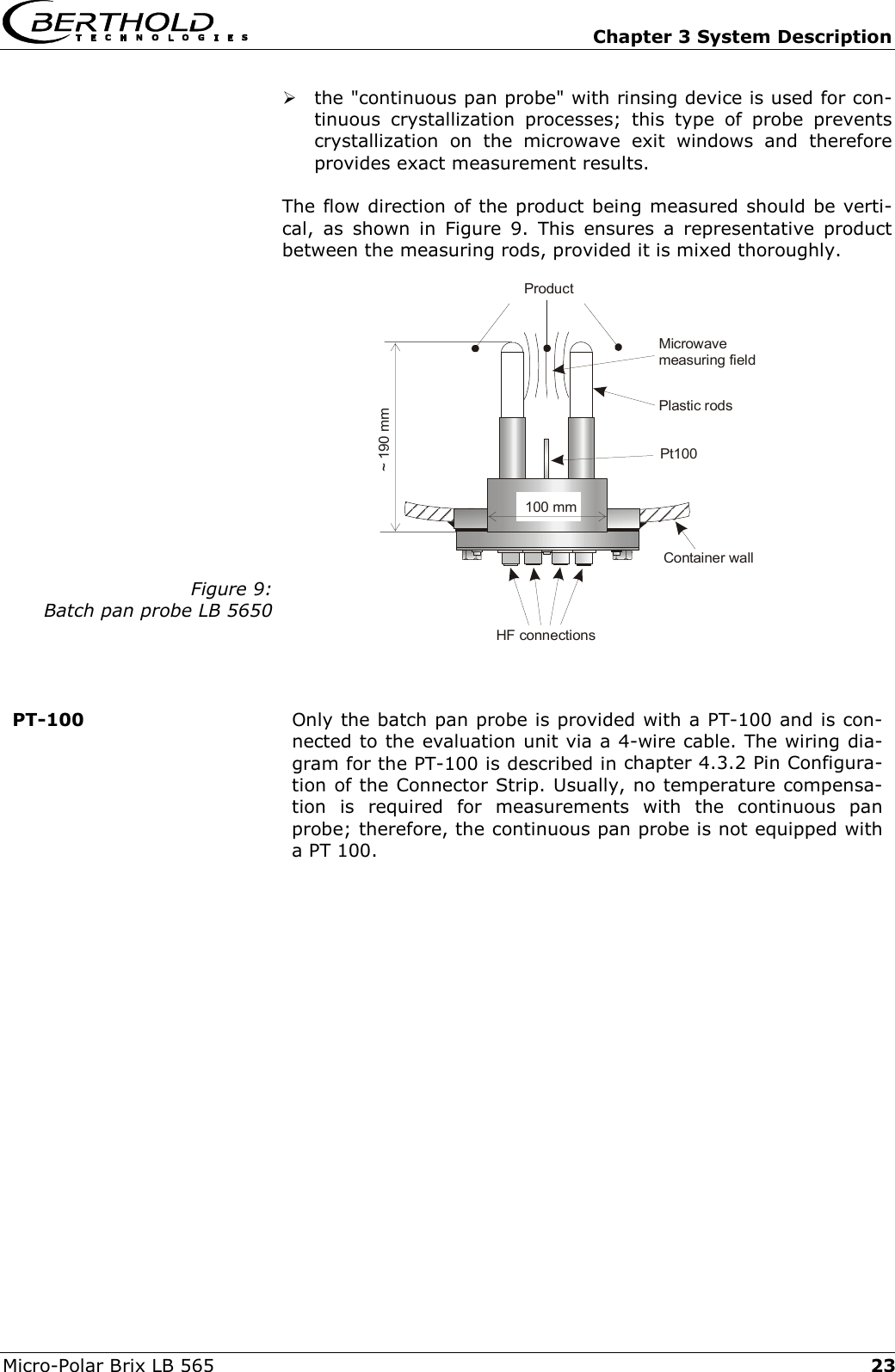   Chapter 3 System Description Micro-Polar Brix LB 565  23Container wallHF connectionsProductMicrowavemeasuring fieldPlastic rods~ 190 mm100 mmPt100 the "continuous pan probe" with rinsing device is used for con-tinuous crystallization processes; this type of probe prevents crystallization on the microwave exit windows and therefore provides exact measurement results.  The flow direction of the product being measured should be verti-cal, as shown in Figure 9. This ensures a representative product between the measuring rods, provided it is mixed thoroughly.  Figure 9: Batch pan probe LB 5650      PT-100  Only the batch pan probe is provided with a PT-100 and is con-nected to the evaluation unit via a 4-wire cable. The wiring dia-gram for the PT-100 is described in chapter 4.3.2 Pin Configura-tion of the Connector Strip. Usually, no temperature compensa-tion is required for measurements with the continuous pan probe; therefore, the continuous pan probe is not equipped with a PT 100.  