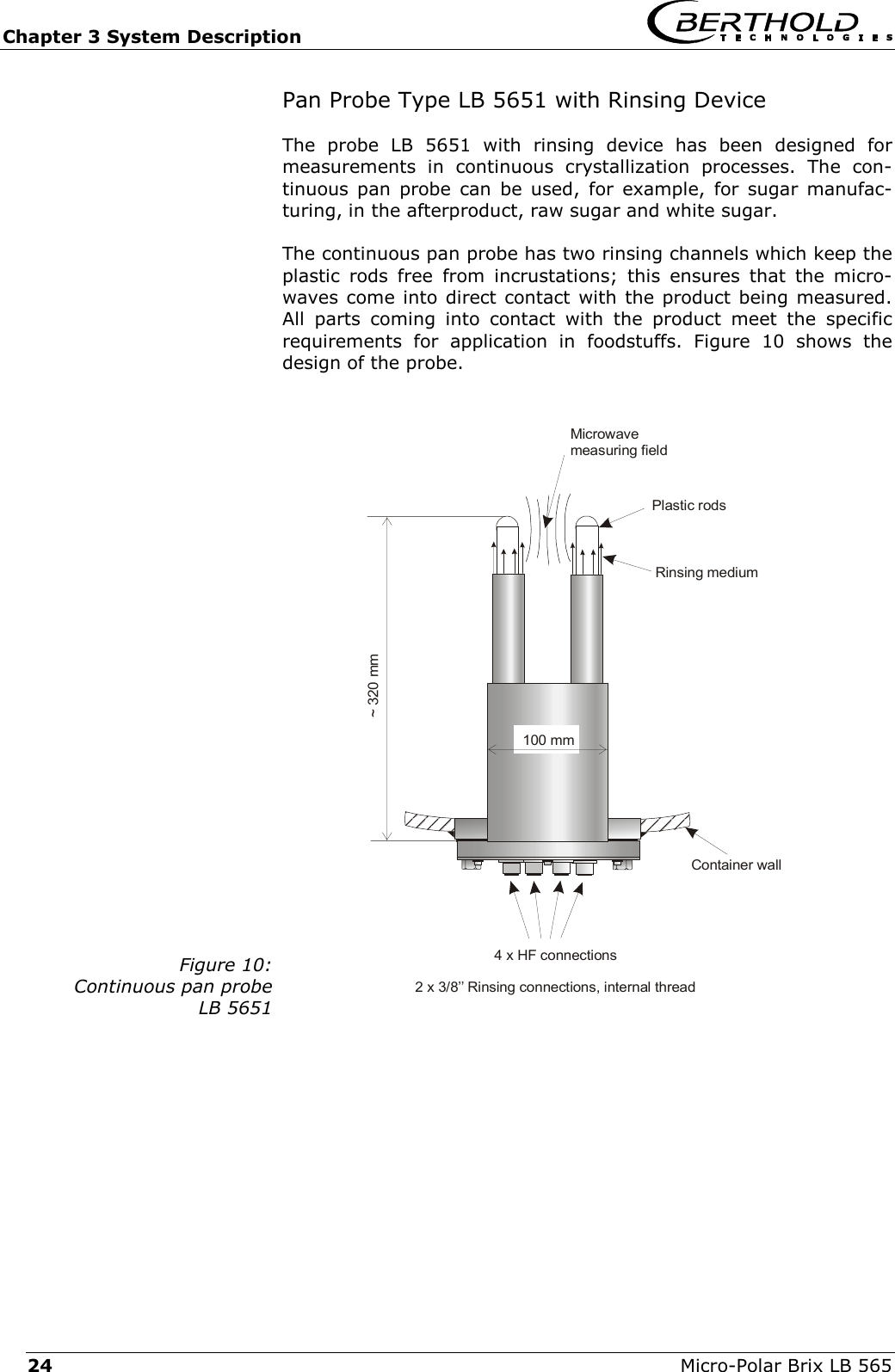 Chapter 3 System Description   Micro-Polar Brix LB 565 24 Pan Probe Type LB 5651 with Rinsing Device The probe LB 5651 with rinsing device has been designed for measurements in continuous crystallization processes. The con-tinuous pan probe can be used, for example, for sugar manufac-turing, in the afterproduct, raw sugar and white sugar. The continuous pan probe has two rinsing channels which keep the plastic rods free from incrustations; this ensures that the micro-waves come into direct contact with the product being measured. All parts coming into contact with the product meet the specific requirements for application in foodstuffs. Figure 10 shows the design of the probe.  Figure 10:Continuous pan probe LB 5651    Container wall4 x HF connections2 x 3/8&rsquo;&rsquo; Rinsing connections, internal threadMicrowavemeasuring fieldPlastic rodsRinsing medium~ 320 mm100 mm