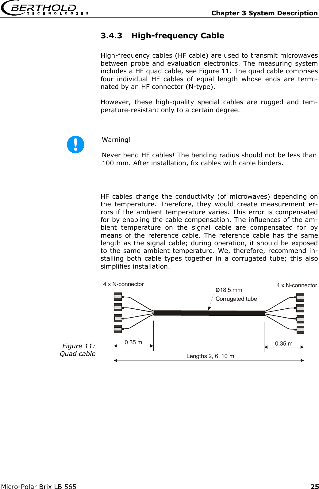   Chapter 3 System Description Micro-Polar Brix LB 565  25Lengths 2, 6, 10 mCorrugated tube&oslash;18.5 mm0.35 m 0.35 m4 x N-connector4 x N-connector3.4.3 High-frequency Cable High-frequency cables (HF cable) are used to transmit microwaves between probe and evaluation electronics. The measuring system includes a HF quad cable, see Figure 11. The quad cable comprises four individual HF cables of equal length whose ends are termi-nated by an HF connector (N-type). However, these high-quality special cables are rugged and tem-perature-resistant only to a certain degree.  Warning!  Never bend HF cables! The bending radius should not be less than 100 mm. After installation, fix cables with cable binders.  HF cables change the conductivity (of microwaves) depending on the temperature. Therefore, they would create measurement er-rors if the ambient temperature varies. This error is compensated for by enabling the cable compensation. The influences of the am-bient temperature on the signal cable are compensated for by means of the reference cable. The reference cable has the same length as the signal cable; during operation, it should be exposed to the same ambient temperature. We, therefore, recommend in-stalling both cable types together in a corrugated tube; this also simplifies installation.   Figure 11: Quad cable    
