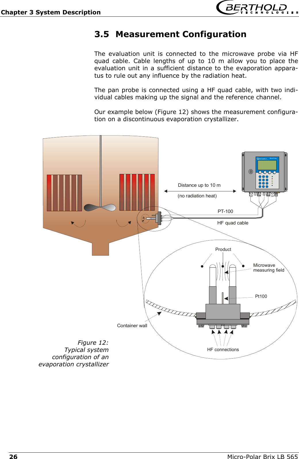 Chapter 3 System Description   Micro-Polar Brix LB 565 26 3.5 Measurement Configuration The evaluation unit is connected to the microwave probe via HF quad cable. Cable lengths of up to 10 m allow you to place the evaluation unit in a sufficient distance to the evaporation appara-tus to rule out any influence by the radiation heat. The pan probe is connected using a HF quad cable, with two indi-vidual cables making up the signal and the reference channel. Our example below (Figure 12) shows the measurement configura-tion on a discontinuous evaporation crystallizer.  Figure 12: Typical system  configuration of an  evaporation crystallizer Container wallDistance up to 10 m(no radiation heat)aMicro-PolarPt100HF connectionsProductMicrowavemeasuring fieldPT-100HF quad cable