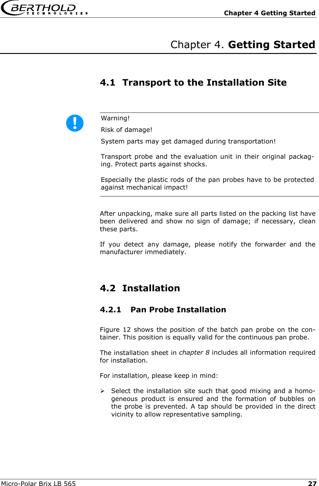   Chapter 4 Getting Started Micro-Polar Brix LB 565  27Chapter 4. Getting Started     4.1  Transport to the Installation Site  Warning!   Risk of damage! System parts may get damaged during transportation! Transport probe and the evaluation unit in their original packag-ing. Protect parts against shocks. Especially the plastic rods of the pan probes have to be protected against mechanical impact!  After unpacking, make sure all parts listed on the packing list have been delivered and show no sign of damage; if necessary, clean these parts. If you detect any damage, please notify the forwarder and the manufacturer immediately.    4.2 Installation 4.2.1  Pan Probe Installation Figure 12 shows the position of the batch pan probe on the con-tainer. This position is equally valid for the continuous pan probe. The installation sheet in chapter 8 includes all information required for installation. For installation, please keep in mind:  Select the installation site such that good mixing and a homo-geneous product is ensured and the formation of bubbles on the probe is prevented. A tap should be provided in the direct vicinity to allow representative sampling. 