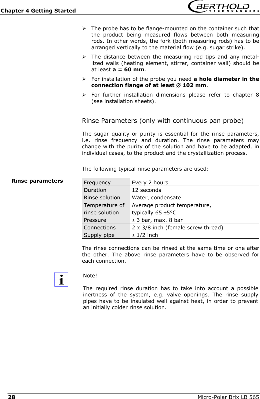Chapter 4 Getting Started   Micro-Polar Brix LB 565 28  The probe has to be flange-mounted on the container such that the product being measured flows between both measuring rods. In other words, the fork (both measuring rods) has to be arranged vertically to the material flow (e.g. sugar strike).  The distance between the measuring rod tips and any metal-lized walls (heating element, stirrer, container wall) should be at least a = 60 mm.  For installation of the probe you need a hole diameter in the connection flange of at least &empty;&empty;&empty;&empty; 102 mm.  For further installation dimensions please refer to chapter 8 (see installation sheets).  Rinse Parameters (only with continuous pan probe) The sugar quality or purity is essential for the rinse parameters, i.e. rinse frequency and duration. The rinse parameters may change with the purity of the solution and have to be adapted, in individual cases, to the product and the crystallization process.  The following typical rinse parameters are used:  Frequency   Every 2 hours Duration  12 seconds Rinse solution   Water, condensate Temperature of rinse solution Average product temperature,  typically 65 &plusmn;5&deg;C Pressure  &ge; 3 bar, max. 8 bar Connections  2 x 3/8 inch (female screw thread) Supply pipe   &ge; 1/2 inch  The rinse connections can be rinsed at the same time or one after the other. The above rinse parameters have to be observed for each connection.  Note!  The required rinse duration has to take into account a possible inertness of the system, e.g. valve openings. The rinse supply pipes have to be insulated well against heat, in order to prevent an initially colder rinse solution.  Rinse parameters  