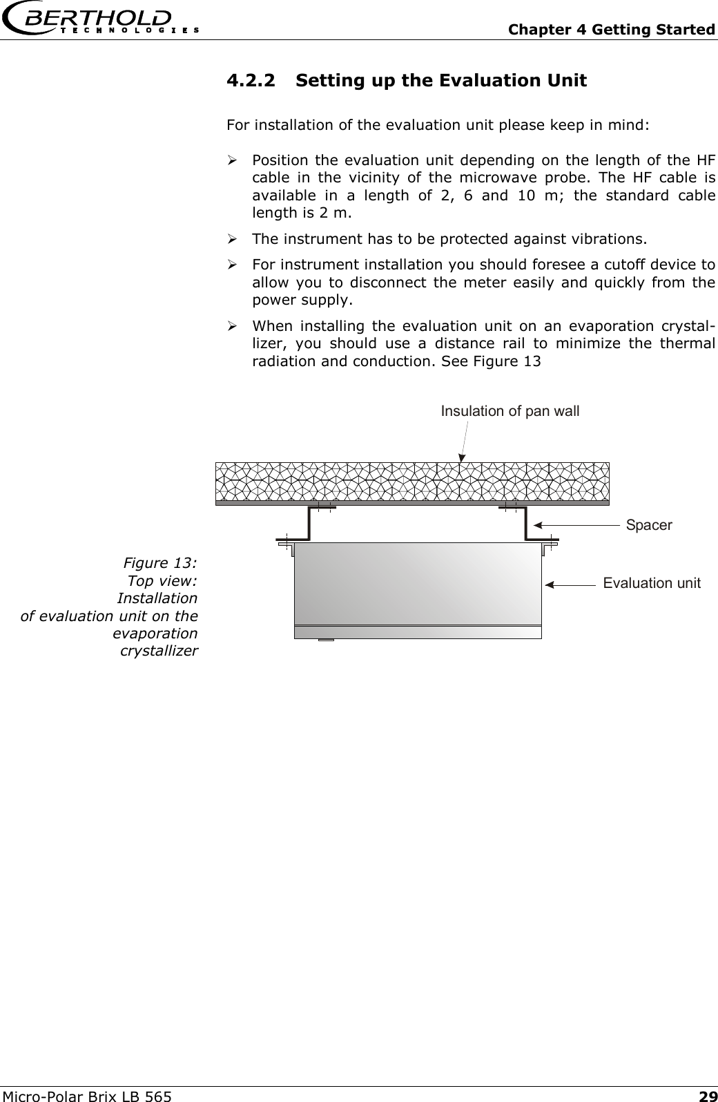   Chapter 4 Getting Started Micro-Polar Brix LB 565  294.2.2  Setting up the Evaluation Unit For installation of the evaluation unit please keep in mind:  Position the evaluation unit depending on the length of the HF cable in the vicinity of the microwave probe. The HF cable is available in a length of 2, 6 and 10 m; the standard cable length is 2 m.  The instrument has to be protected against vibrations.  For instrument installation you should foresee a cutoff device to allow you to disconnect the meter easily and quickly from the power supply.  When installing the evaluation unit on an evaporation crystal-lizer, you should use a distance rail to minimize the thermal radiation and conduction. See Figure 13  Figure 13: Top view: Installation  of evaluation unit on the  evaporation  crystallizer    Insulation of pan wallSpacerEvaluation unit