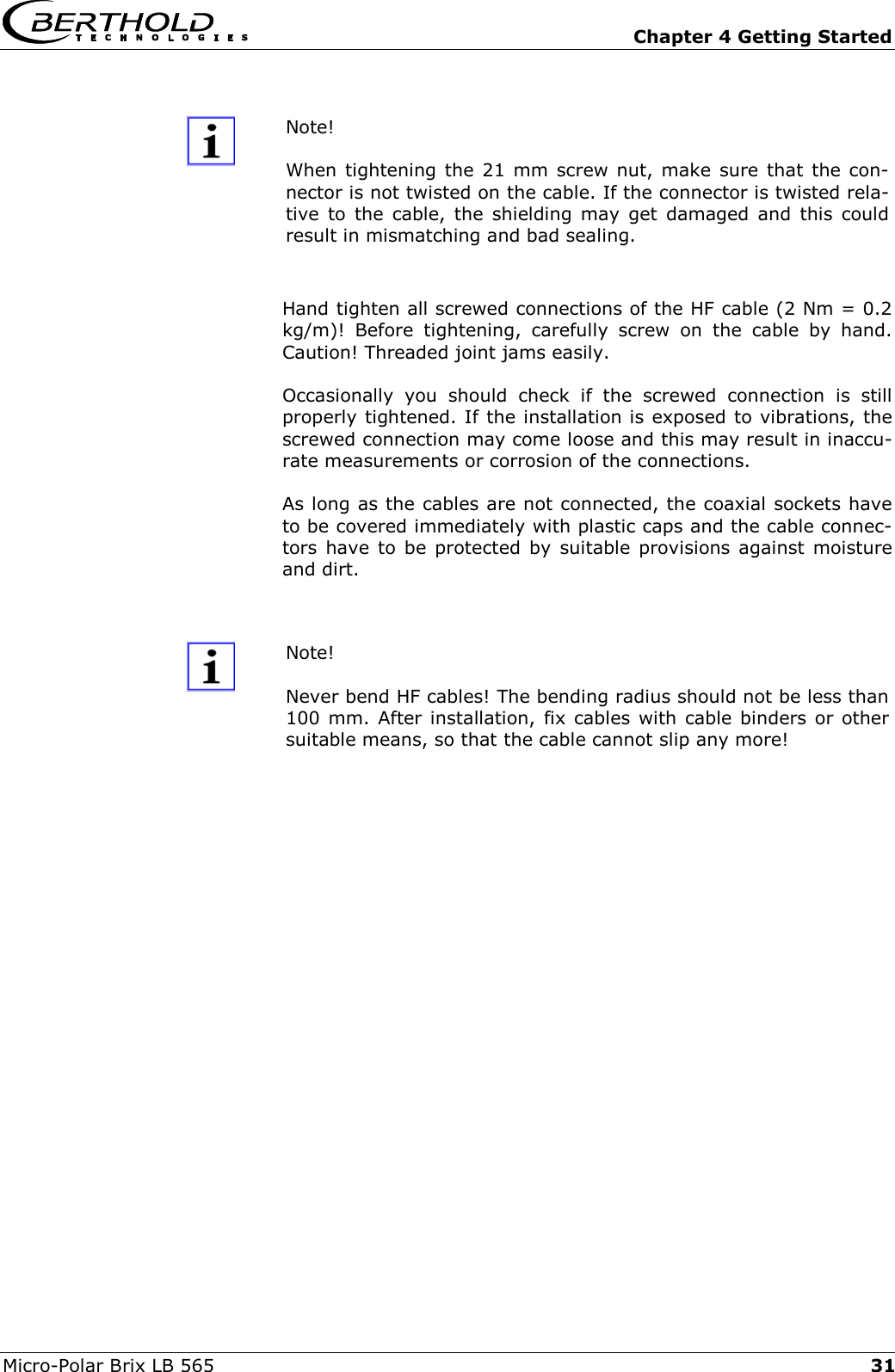   Chapter 4 Getting Started Micro-Polar Brix LB 565  31 Note!  When tightening the 21 mm screw nut, make sure that the con-nector is not twisted on the cable. If the connector is twisted rela-tive to the cable, the shielding may get damaged and this could result in mismatching and bad sealing.  Hand tighten all screwed connections of the HF cable (2 Nm = 0.2 kg/m)! Before tightening, carefully screw on the cable by hand. Caution! Threaded joint jams easily.  Occasionally you should check if the screwed connection is still properly tightened. If the installation is exposed to vibrations, the screwed connection may come loose and this may result in inaccu-rate measurements or corrosion of the connections. As long as the cables are not connected, the coaxial sockets have to be covered immediately with plastic caps and the cable connec-tors have to be protected by suitable provisions against moisture and dirt.   Note!  Never bend HF cables! The bending radius should not be less than 100 mm. After installation, fix cables with cable binders or other suitable means, so that the cable cannot slip any more!    