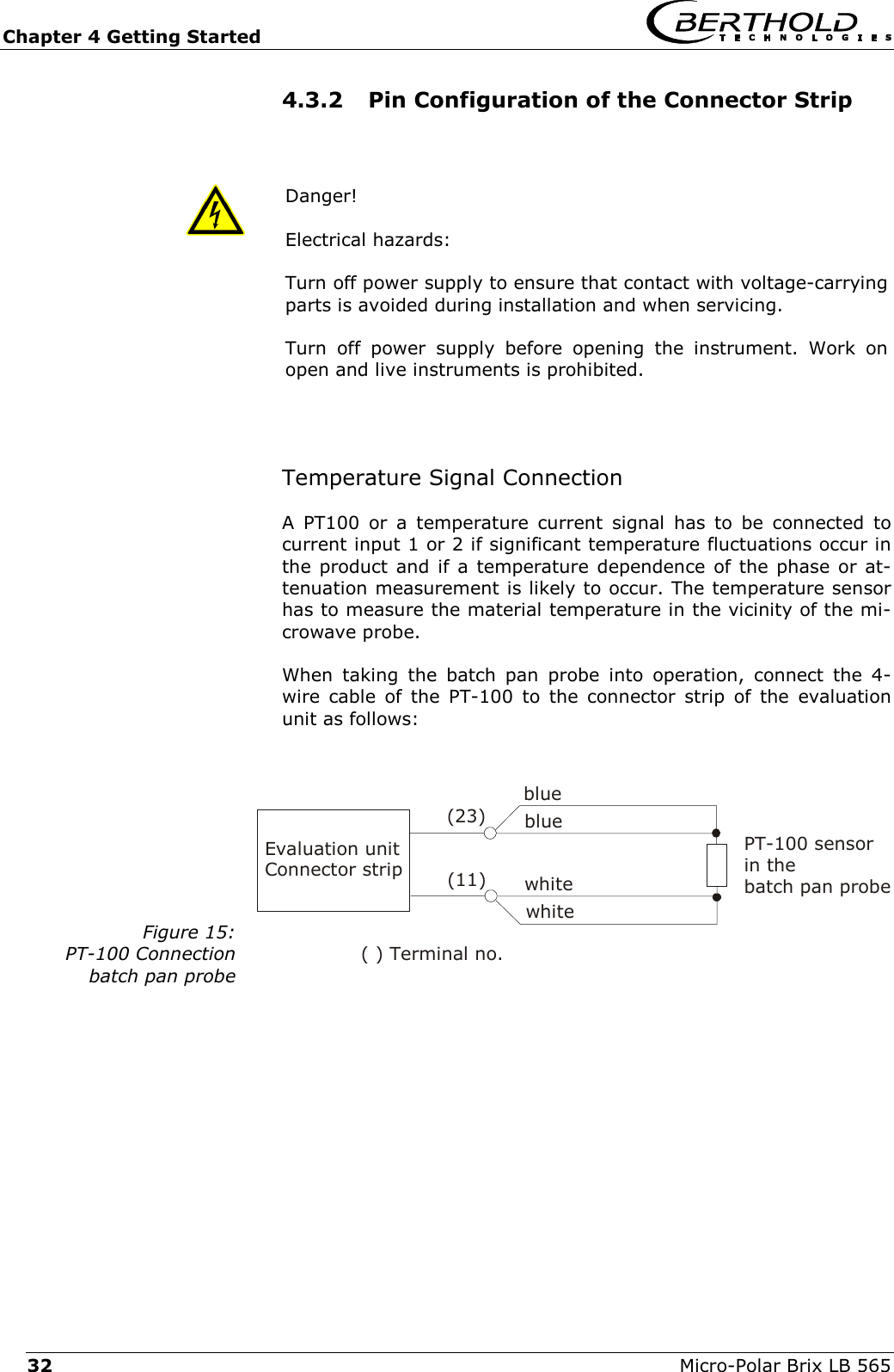Chapter 4 Getting Started   Micro-Polar Brix LB 565 32 4.3.2  Pin Configuration of the Connector Strip  Danger!  Electrical hazards: Turn off power supply to ensure that contact with voltage-carrying parts is avoided during installation and when servicing. Turn off power supply before opening the instrument. Work on open and live instruments is prohibited.    Temperature Signal Connection A PT100 or a temperature current signal has to be connected to current input 1 or 2 if significant temperature fluctuations occur in the product and if a temperature dependence of the phase or at-tenuation measurement is likely to occur. The temperature sensor has to measure the material temperature in the vicinity of the mi-crowave probe.  When taking the batch pan probe into operation, connect the 4-wire cable of the PT-100 to the connector strip of the evaluation unit as follows:  Figure 15: PT-100 Connection batch pan probe   Evaluation unitConnector strip( ) Terminal no.(23)bluewhitewhitebluePT-100 sensor in the  batch pan probe(11)