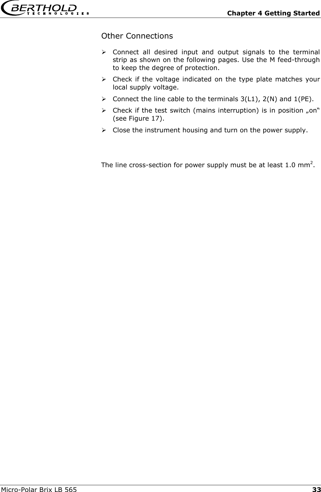   Chapter 4 Getting Started Micro-Polar Brix LB 565  33Other Connections  Connect all desired input and output signals to the terminal strip as shown on the following pages. Use the M feed-through to keep the degree of protection.   Check if the voltage indicated on the type plate matches your local supply voltage.  Connect the line cable to the terminals 3(L1), 2(N) and 1(PE).  Check if the test switch (mains interruption) is in position &bdquo;on&ldquo; (see Figure 17).  Close the instrument housing and turn on the power supply.   The line cross-section for power supply must be at least 1.0 mm2.   