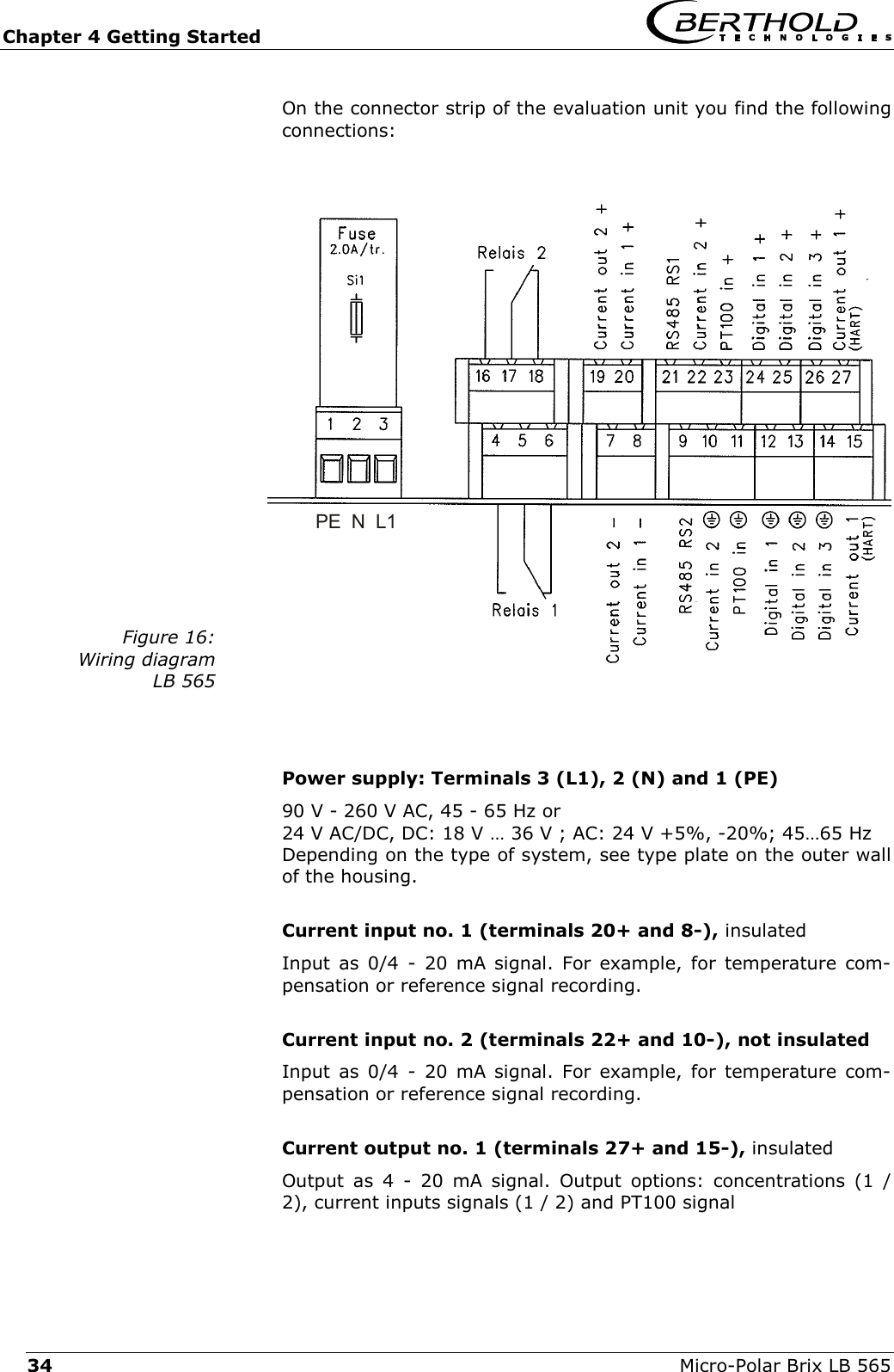 Chapter 4 Getting Started   Micro-Polar Brix LB 565 34 On the connector strip of the evaluation unit you find the following connections:  Figure 16: Wiring diagram LB 565   Power supply: Terminals 3 (L1), 2 (N) and 1 (PE) 90 V - 260 V AC, 45 - 65 Hz or 24 V AC/DC, DC: 18 V &hellip; 36 V ; AC: 24 V +5%, -20%; 45&hellip;65 Hz Depending on the type of system, see type plate on the outer wall of the housing.  Current input no. 1 (terminals 20+ and 8-), insulated Input as 0/4 - 20 mA signal. For example, for temperature com-pensation or reference signal recording.  Current input no. 2 (terminals 22+ and 10-), not insulated Input as 0/4 - 20 mA signal. For example, for temperature com-pensation or reference signal recording.  Current output no. 1 (terminals 27+ and 15-), insulated Output as 4 - 20 mA signal. Output options: concentrations (1 / 2), current inputs signals (1 / 2) and PT100 signal  PE  N  L1