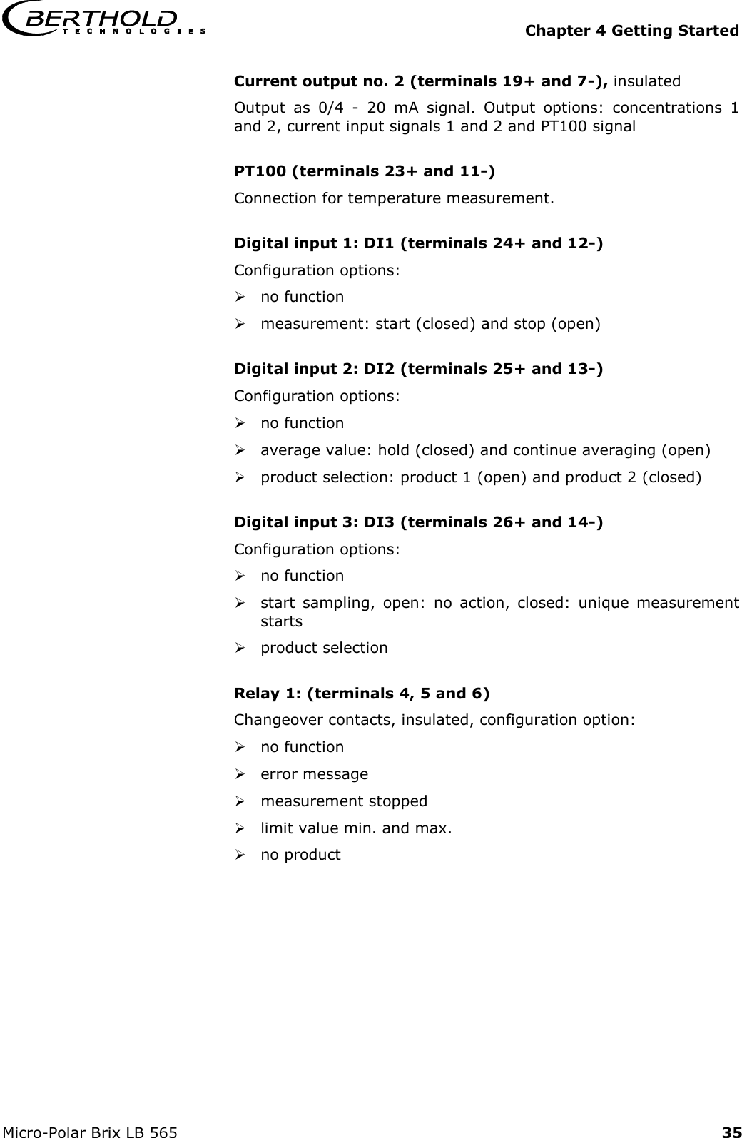   Chapter 4 Getting Started Micro-Polar Brix LB 565  35Current output no. 2 (terminals 19+ and 7-), insulated Output as 0/4 - 20 mA signal. Output options: concentrations 1 and 2, current input signals 1 and 2 and PT100 signal  PT100 (terminals 23+ and 11-) Connection for temperature measurement.  Digital input 1: DI1 (terminals 24+ and 12-) Configuration options:  no function  measurement: start (closed) and stop (open)  Digital input 2: DI2 (terminals 25+ and 13-) Configuration options:  no function  average value: hold (closed) and continue averaging (open)  product selection: product 1 (open) and product 2 (closed)  Digital input 3: DI3 (terminals 26+ and 14-) Configuration options:  no function  start sampling, open: no action, closed: unique measurement starts  product selection  Relay 1: (terminals 4, 5 and 6) Changeover contacts, insulated, configuration option:  no function  error message  measurement stopped  limit value min. and max.  no product  