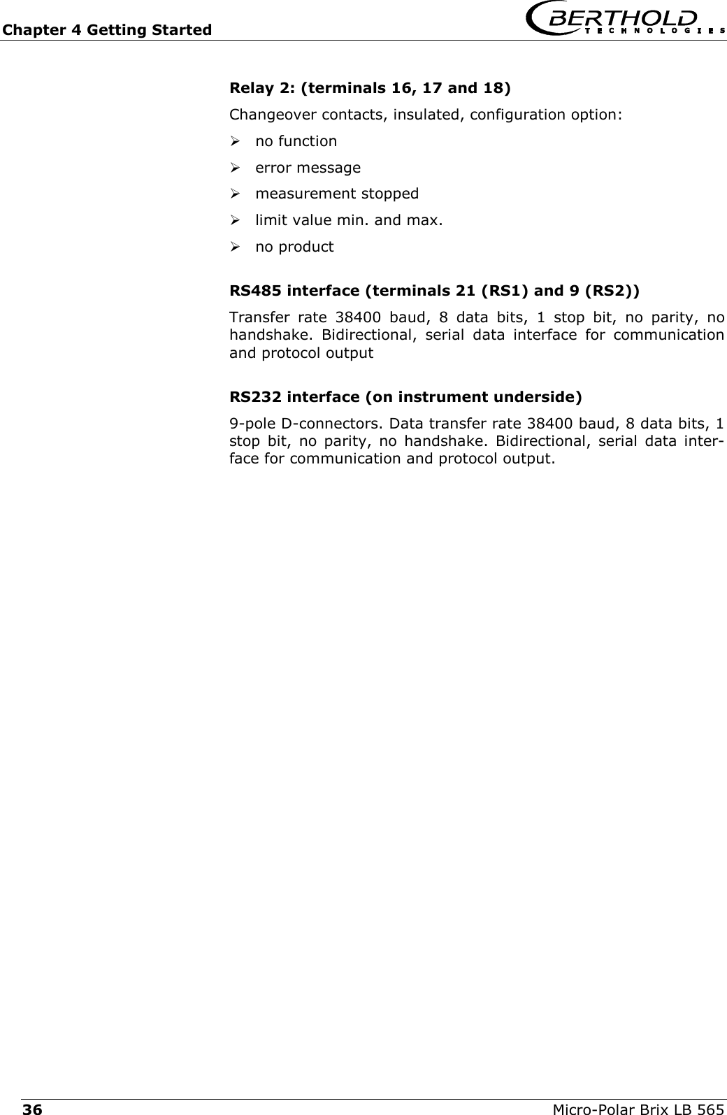 Chapter 4 Getting Started   Micro-Polar Brix LB 565 36 Relay 2: (terminals 16, 17 and 18) Changeover contacts, insulated, configuration option:  no function  error message  measurement stopped  limit value min. and max.  no product  RS485 interface (terminals 21 (RS1) and 9 (RS2)) Transfer rate 38400 baud, 8 data bits, 1 stop bit, no parity, no handshake. Bidirectional, serial data interface for communication and protocol output  RS232 interface (on instrument underside) 9-pole D-connectors. Data transfer rate 38400 baud, 8 data bits, 1 stop bit, no parity, no handshake. Bidirectional, serial data inter-face for communication and protocol output.    